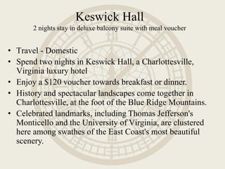 Keswick Hall
2 nights stay in deluxe balcony suite with meal voucher
• Travel - Domestic
• Spend two nights in Keswick Hall, a Charlottesville,
Virginia luxury hotel
• Enjoy a $120 voucher towards breakfast or dinner.
• History and spectacular landscapes come together in
Charlottesville, at the foot of the Blue Ridge Mountains.
• Celebrated landmarks, including Thomas Jefferson's
Monticello and the University of Virginia, are clustered
here among swathes of the East Coast's most beautiful
scenery.
 