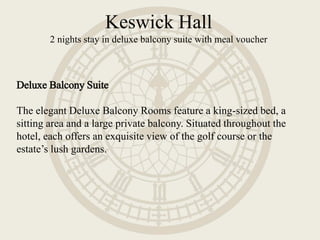 Deluxe Balcony Suite
The elegant Deluxe Balcony Rooms feature a king-sized bed, a
sitting area and a large private balcony. Situated throughout the
hotel, each offers an exquisite view of the golf course or the
estate’s lush gardens.
Keswick Hall
2 nights stay in deluxe balcony suite with meal voucher
 