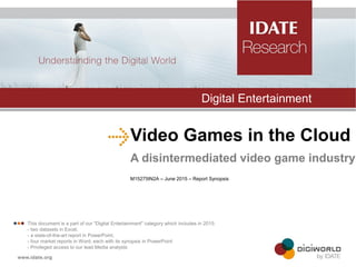 Video Games in the Cloud
A disintermediated video game industry
M15275IN2A – June 2015 – Report Synopsis
Digital Entertainment
 This document is a part of our "Digital Entertainment" category which includes in 2015:
- two datasets in Excel,
- a state-of-the-art report in PowerPoint,
- four market reports in Word, each with its synopsis in PowerPoint
- Privileged access to our lead Media analysts
 