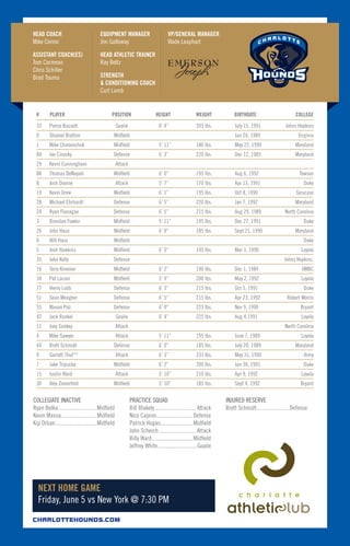 #	 PLAYER	 POSITION	 HEIGHT	 WEIGHT	 BIRTHDATE	 COLLEGE
33	 Pierce Bassett	 Goalie	 6’ 4” 	 203 lbs.	 July 15, 1991	 Johns Hopkins
0	 Shamel Bratton	 Midfield			 Jun 24, 1989	 Virginia
1	 Mike Chanenchuk	 Midfield	 5’ 11”	 180 lbs.	 May 22, 1990	 Maryland
84	 Joe Cinosky	 Defense	 6’ 3”	 220 lbs.	 Dec 12, 1985	 Maryland
29	 Kevin Cunningham	 Attack				
88	 Thomas DeNapoli	 Midfield	 6’ 0”	 195 lbs.	 Aug 6, 1992	 Towson
8	 Josh Dionne	 Attack	 5’ 7”	 170 lbs.	 Apr 13, 1991	 Duke
19	 Kevin Drew	 Midfield	 6’ 1”	 195 lbs.	 Oct 8, 1990	 Syracuse
28	 Michael Ehrhardt	 Defense	 6’ 5”	 220 lbs.	 Jan 7, 1992	 Maryland
24	 Ryan Flanagan	 Defense	 6’ 5”	 215 lbs.	 Aug 29, 1989	 North Carolina
3	 Brendan Fowler	 Midfield	 5’ 11”	 195 lbs.	 Dec 27, 1991	 Duke
26	 John Haus	 Midfield	 6’ 0”	 185 lbs.	 Sept 21, 1990	 Maryland
6	 Will Haus	 Midfield				 Duke
5	 Josh Hawkins	 Midfield	 6’ 0”	 195 lbs.	 Mar 1, 1990	 Loyola
35	 John Kelly	 Defense				 Johns Hopkins,
16	 Terry Kimener	 Midfield	 6’ 2”	 190 lbs.	 Dec 1, 1984	 UMBC
34	 Pat Laconi	 Midfield	 5’ 9”	 200 lbs.	 May 2, 1992	 Loyola
77	 Henry Lobb	 Defense	 6’ 3”	 215 lbs.	 Oct 5, 1991	 Duke
51	 Sean Meagher	 Defense	 6’ 5”	 215 lbs.	 Apr 23, 1992	 Robert Morris
55	 Mason Poli	 Defense	 6’ 0”	 225 lbs.	 Nov 9, 1990	 Bryant
42	 Jack Runkel	 Goalie	 6’ 4”	 225 lbs.	 Aug 4,1991	 Loyola
11	 Joey Sankey	 Attack				 North Carolina
4	 Mike Sawyer	 Attack	 5’ 11” 	 195 lbs.	 June 7, 1989	 Loyola
44	 Brett Schmidt	 Defense	 6’ 0”	 185 lbs.	 July 20, 1989	 Maryland
9	 Garrett Thul**	 Attack	 6’ 3”	 231 lbs.	 May 31, 1990	 Army
7	 Jake Tripucka	 Midfield	 6’ 2”	 200 lbs.	 Jan 30, 1991	 Duke
15	 Justin Ward	 Attack	 5’ 10”	 210 lbs.	 Apr 9, 1992	 Loyola
30	 Alex Zomerfeld	 Midfield	 5’ 10” 	 185 lbs.	 Sept 4, 1992	 Bryant
HEAD COACH	
Mike Cerino
ASSISTANT COACH(ES)
Tom Carmean
Chris Schiller
Brad Touma
EQUIPMENT MANAGER
Jim Galloway
HEAD ATHLETIC TRAINER
Ray Beltz
STRENGTH
& CONDITIONING COACH
Curt Lamb
VP/GENERAL MANAGER
Wade Leaphart
COLLEGIATE INACTIVE
Ryan Belka............................Midfield
Kevin Massa..........................Midfield
Kip Orban..............................Midfield
PRACTICE SQUAD
Bill Blakely.............................. Attack
Nico Capron..........................Defense
Patrick Hogan.......................Midfield
John Scheich........................... Attack
Billy Ward..............................Midfield
Jeffrey White.............................Goalie
INJURED RESERVE
Brett Schmidt........................Defense
CHARLOTTEHOUNDS.COM
NEXT HOME GAME
Friday, June 5 vs New York @ 7:30 PM
 
