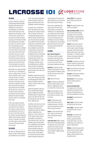 THE BASICS
Lacrosse is played on a field that
is110yardslongand60yardswide,
divided into two halves by the
midfield line. In the center of
the midfield line is the faceoff X,
where faceoffs take place at the
beginning of each quarter, as well
as after a goal is scored. There is
one goal on each half of the field,
measuring at 6 feet high and 6 feet
wide. Both goals are surrounded
by a crease, into which no player
from the opposing team may
enter. Offensive players are allowed
to use their sticks to reach into the
crease, but no parts of their body
may enter. The crease is circular,
with a radius of 9 feet. Players on
the defensive team may enter the
crease, but only if they do not have
possession of the ball at the time
of entry. No player may enter the
crease with possession of the ball.
Because MLL uses a 60-second shot
clock, there is no “restraining box”
such as in college lacrosse. The shot
clock is reset after a goal is scored,
a shot hits the post, is saved by
the goalie or there is a change of
possession. If the clock runs out,
possession is granted to the other
team. Teams have 20 seconds to
clear the ball across the midfield
line. MLL also has a 2-point arc on
the field, 16 yards out from the
goal. Players must have both feet
behind the line before shooting
the ball in order for a 2-point goal
to be scored.
In MLL, teams play four quarters
of 15 minutes each. A goal can be
scored after the horn sounds to
end a quarter as long as the shot
was released prior to the horn. If
the score is tied at the end of the
four quarters, the game will go into
sudden-victory overtime. Overtime
will occur in periods of 10 minutes
each until a goal is scored to decide
the winner. All overtimes begin
with a faceoff.
THE PLAYERS
MLL teams are allowed to dress 19
players per game, while 10 players
are permitted to be on the field at
a time. The positional breakdown
of those 10 players includes one
goalie, three defensemen, three
midfielders and three attackmen.
The goalie’s job is to defend his
team’s goal against shots by the
opposing team’s offense. Defense-
men are charged with the task
of guarding the opposing team’s
offensive players around the goal
area. They play almost exclusively
on the defensive half of the field,
though they are permitted to enter
the offensive half. Defensemen
alsoareallowedtousesticksthat
are about twice as long as those
of offensive players. Teams are
permittedtohaveuptofourplayers
on the field carrying long sticks,
employing what is known as a
“long-stick midfielder” or “LSM.”
These players normally occupy
the midfield position on defense
and for faceoffs, and substitute
out of the game when their team
gains possession of the ball in the
offensive end.
Midfielders operate mostly in tran-
sition, often running up and down
the field playing both offense and
defense. Attackmen create the
majority of a team’s offense. They
operate near or
behind the opponent’s goal, and
look to initiate offense through
passing, dodging and shooting.
Attackmen play the majority of the
game on the offensive half of the
field, though they may enter their
team’s defensive half.
In addition, teams have one or two
players designated as faceoff
specialists. These players are
typically listed under the midfield
position, though they often
perform as a “face off, get off” or
“FOGO” player. During a faceoff,
these players crouch down on
their respective team’s side of the
midfield X, sticks resting parallel
to the midfield line on the ground,
and with the back of their stick
heads and pockets facing each
other. The ball is placed between
the two heads, and the players
must remain still until the referee
blows the whistle and gives the
signal to begin. At this point, each
player attempts to use his stick and
body to gain control of the ball.
Teams share a substitution box
which measure 20 yards long,
with 10 yards on each side of the
midfield line. The substitution box
runs parallel to the bench sideline.
Player substitutions can be made
at any time during play, but all
substitutions must occur through
the substitution box. The substitute
player cannot leave the box until
the player leaving the field has
entered the box.
LAX LINGO
Bait (“Bait the Shooter”):
A technique used by the goalie,
leaving part of the goal to look
unprotected, tricking the shooter
to aim for that area they are
anticipating, making an easy save.
Back Door: An offensive player
without the ball sneaks in, close to
the goal behind the defense, where
the ball carrier zips a pass to him
for an easy score.
Cage: Slang for the goal
Check: An attempt to dislodge the
ball from another player’s stick by
poking or slapping their stick or
arms with either end of your stick.
Clear: A play designed to move
the ball from the defensive end
to the offensive end after a save
or turnover.
Cradle: The fluid side to side
motion of the stick in order to
maintain possession of the ball
using its own gravity and inertia
while running at full speed.
Crease: A circle around the goal
with a radius of nine feet into
which only defensive players
may enter.
Crease Dive (Dive): When a player
divesintothecreasewhileshooting.
The ball must cross the face of the
goal before the shooter touches
the ground, goal or keeper. This
move is illegal in college and high
school lacrosse.
Crosse (Stick): The equipment
used to throw, catch and carry
the ball.
Dodge: Any move that gets a ball
carrier by a defender.
ExtramanOffense(EMO):Offensive
scheme geared toward taking
advantage of man-up situations
afterpenaltiesonopposingplayers.
Also referred to as being “Man Up”
or on the “Power Play.”
Faceoff: How the ball is put into
play at the start of each quarter,
orafteragoalisscored.Theplayers
squat down and the ball is placed
betweentheircrossesatthecenter
ofthefield,or“X”.Whenthewhistle
is blown, each player attempts to
gain possession of the ball.
Fast Break: A temporary extra-man
situation caused by a quick steal or
outlet pass from the defensive end.
Feed: A pass that finds a teammate
cutting to the goal; An assist.
FiveHole:Ashotthatgoesbetween
the legs of the goalkeeper.
Give-and-Go: The act of passing
and then quickly going for a
return pass.
Goal Line Extended (GLE):
The imaginary line of the goal
extended to the sidelines for the
purposes of planning plays and
describing positioning on the field.
Groundball: A loose ball on the
playing field.
High to Low: A shot that is taken
overhand but hits the net low.
Low to High: A shot that is taken
underhand but hits the top of
the net.
Man Down: The situation that
results from a time-serving
penalty, causing the defense
to play with at least a one man
disadvantage. Also referred to as
playing “Shorthanded.”
Offsides: A rule that requires three
players from each team to always
be on the offensive side of the
midline, while four players are on
the defensive end.
LACROSSE 101
 