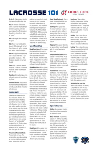 On the Fly: Making player substitu-
tions while the ball is still in play.
Pick: An offensive maneuver in
which a stationary player attempts
to block the path of a defender
guarding another offensive player.
Sometimes also referred to as
a “Screen.”
Post: The upright, metal side pipes
of a goal.
Ride: Trying to prevent the defen-
sive unit of the team with the ball
from “clearing the ball” or moving
it up field to their offensive end.
Run Out: The sprint for the endline
after a missed shot. When a ball
goes out of bounds on a shot,
the player closest to the ball gets
the ball.
Slide: When a defensive player is
beaten on a drive and a teammate
must slide over to stop the player
with the ball.
Transition: When a team goes from
offense to defense, or from defense
to offense.
Unsettled Situation: Any situation
inwhichthedefenseisnotpositioned
correctly, usually due to a loose ball
or broken clear.
COMMON PENALTIES
There are two different kinds of
fouls in lacrosse: personal and
technical. Fouls and infractions
are enforced by removal of the
offending player from the field of
play, and/or awarding possession
to the opposing team. Most penal-
ties allow the offending player
to be released from the penalty
box if the opposing team scores a
goal before the penalty time has
expired. However, some personal
fouls carry an “unreleaseable”
penalty,wheretheoffendingplayer
must serve the entirety of his
penalty in the box, regardless of
how many goals are scored.
Personal and Misconduct Fouls:
Personal fouls are those of a
serious nature, generally involving
an infraction that has a malicious
intent. Any personal foul that is
malicious, or done with the intent
to injure, will result in a game
misconduct foul in addition to
the personal foul, or an expulsion
foul. The penalty for a personal
foul can be ONE MINUTE (1:00) to
THREE MINUTES (3:00), depending
on the Official’s judgment of the
severity and perceived intent of
the personal foul. A Player can be
assessed a misconduct penalty in
addition to any personal foul(s).
Types of Personal Fouls
Illegal Cross-Check: When a player
uses the handle of his crosse to
strike an opponent on any portion
of the opponent’s body in an
off-ball situation, or when on-ball,
strikinganopponentonanyportion
of the opponent’s body other than
on the arm below the shoulder.
Illegal Body-Check: When a player
uses his body to block an opposing
player,includinganyofthefollowing
actions: (a) when initial contact
is made with an elbow or on the
helmet; (b) body-checking of an
opponent who is not in possession
of the ball or within five yards
of a loose ball; (c) avoidable
body-check of an opponent after
he has passed or shot the ball; (d)
body-checking of an opponent
from the rear or below the waist;
(e) body-checking of an opponent
by a player in which contact is
made above the shoulders of the
opponent. A body-check must be
below the neck, and at least one
hand of the player applying the
body check must remain in contact
with his crosse; (f) body-checking
an opponent during a dead ball
situation; (g) body-checking an
opponent who is not in the field
of play; (h) body-checking an
opponent who has any part of
his body, other than his feet, on
the ground.
Illegal Crosse: When a player uses
a crosse that does not conform to
required specifications. A crosse
may be found illegal if the pocket
is too deep or if the crosse was
altered to gain an advantage.
Use of Illegal Equipment: When a
player uses equipment that does
not conform to specifications.
Slashing: When a player uses
his crosse to strike or swing at
an opponent, making contact in
any area other than the crosse or
gloved hand on the crosse. To be
a “strike,” the contact must be
a definite blow and not merely
a brush.
Tripping: When a player obstructs
an opponent at or below the waist
with the crosse, hands, arms,
feet or legs.
Unsportsmanlike Conduct: When
a player or coach commits an act
which is considered unsportsman-
like by an official, including, but
not limited to, taunting, obscene
language or gestures, arguing and
flagrant physical contact.
Technical Fouls: Technical Fouls
are those of a less serious nature
than personal fouls, and include all
violations of the rules of the Game
expect those specifically listed as
personal or misconduct fouls. The
penalty for a technical foul is a
THIRTY SECONDS (:30) suspension
of the offending Player from the
Game if the Team fouled had
possession of the ball at the time
the foul was committed. If the
Teamfouleddidnothavepossession
of the ball at the time the foul
was committed, the ball will be
awarded to the offended Team.
Types of Technical Fouls
Holding: When a player impedes
the movement of an opponent or
an opponent’s crosse.
Illegal Procedure: Any action by
a player of a technical nature that
is not in conformity with the rules
and regulations governing the
play of the game, including, but
not limited to, failure to advance,
touching the ball, delaying the
game, having to many players on
the field and entering the game
from the penalty box before
penalty has been served in full.
Interference: When a player
interferes in any manner with the
free movement of an opponent,
except when the ball is in flight and
within five yards of the players, or
both players are within five yards
of a loose ball.
Offsides: When a team does not
have at least four players on its
defensive side of the midfield line
or at least three players on its
offensive side of the midfield line.
Pushing: When a player thrusts or
shoves an opponent from behind.
Pushingispermittedfromthe
front or side when an opponent
has possession of the ball or is
within five yards of a loose ball. In
this case, pushing must be done
with a closed hand, shoulder or
forearm and both hands must be
on the crosse.
Warding Off: When a player in
possession of the ball uses his
free hand or arm to hold, push or
control the direction of the move-
ment of an opponent’s crosse or
body when applying a check.
Withholding Ball from Play:
When a loose ball is on the ground,
a player may not lie on the ball,
trap it with his crosse longer than
is necessary for him to control
the ball and pick it up with one
continuous motion, or withhold the
ball from play in any other manner.
LACROSSE 101
 