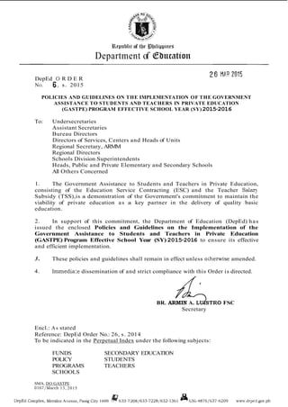 Bepublic of the $fylippitre~
Department of Cbtlcatton
DepEd 0 R D E R
NO. 6, s. 2015
POLICIES AND GUIDELINES ON THE IMPLEMENTATION OF THE GOVERNMENT
ASSISTANCE TO STUDENTS AND TEACHERS IN PRIVATE EDUCATION
(GASTPE) PROGRAM EFFECTIVE SCHOOL YEAR (SY) 2015-2016
To: Undersecretaries
Assistant Secretaries
Bureau Directors
Directors of Services, Centers and Heads of Units
Regional Secretary, ARMM
Regional Directors
Schools Division Superintendents
Heads, Public and Private Elementary and Secondary Schools
All Others Concerned
1. The Government Assistance to Students and Teachers in Private Education,
consisting of the Education Service Contracting (ESC) and the Teacher S a l q
Subsidy (TSS),is a demonstration of the Government's commitment to maintain the
viability of private education as a key partner in the delivery of quality basic
education.
2. In support of this commitment, the Department of Education (DepEd) has
issued the enclosed Policies and Guidelines on the Implementation of the
Government Assistance to Students and Teachers in Private Education
(GASTPE) Program Effective School Year (SY) 2015-2016 to ensure its effective
and efficient implementation.
3. These policies and guidelines shall remain in effect unless oiherwise amended.
4. 1mmedia:e dissemination of and strict compliance with this Order is directed.
BR. ARMIN A. LU~STROFSC
Secretary
Encl.: As stated
Reference: DepEd Order No.: 26, s. 2014
To be indicated in the Perpetual Index under the following subjects:
FUNDS SECONDARY EDUCATION
POLICY STUDENTS
PROGRAMS TEACHERS
SCHOOLS
SMA, DO GASTPE
0167lMarch 13, 2015
DepEd Conrpler, Merlco Avenue, Pasig City 1600 @633-7208/633-72281632-1361 ISL630-48761637-0209 u ~ v . ~ l ~ p ~ : l . g o v . p h
 