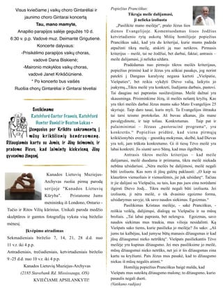 Visus kviečiame į vaikų choro Gintarėliai ir
jaunimo choro Gintarai koncertą
Tau, mano mamyte,
Anapilio parapijos salėje gegužės 10 d.
6:30 v. p.p. Vadovė muz. Deimantė Grigutienė.
Koncerte dalyvaus:
-Prisikėlimo parapijos vaikų choras,
vadovė Dana Biskienė;
-Maironio mokyklos vaikų choras,
vadovė Janet Krikščiūnienė.
* Po koncerto bus vaišės
Ruošia chorų Gintarėliai ir Gintarai tėveliai
Kanados Lietuvių Muziejus-
Archyvas ruošia pirmą parodą
serijoje "Kanados Lietuvių
Kūryba". Pristatome Jums
menininkų iš Londono, Ontario -
Tučio ir Ritos Vilių kūrinius. Unikali paroda medžio
skulptūros ir gamtos fotografijų vyksta visą birželio
mėnesį.
Įkvėpimo atradimas
Sekmadieniais birželio 7, 14, 21, 28 d.d. nuo
11 v.r. iki 4 p.p.
Antradieniais, trečiadieniais, ketvirtadieniais birželio
9 -25 d.d. nuo 10 v.r. iki 4 p.p.
Kanados Lietuvių Muziejus-Archyvas
(2185 Stavebank Rd. Mississauga, ON)
KVIEČIAME APSILANKYTI!
Popiežius Pranciškus:
Tikrąja meile dalijamasi,
ji nelieka izoliuota
„Pasilikite mano meilėje“, prašo Jėzus šios
dienos Evangelijoje. Komentuodamas šiuos žodžius
ketvirtadienio rytą aukotų Mišių homilijoje popiežius
Pranciškus sakė, kad yra du kriterijai, kurie mums padeda
atpažinti tikrą meilę, atskirti ją nuo netikros. Pirmasis
kriterijus – meilė, tai ne žodžiai, bet darbai, faktai; antrasis –
meile dalijamasi, ji nelieka uždara.
Pradėdamas nuo pirmojo tikros meilės kriterijaus,
popiežius priminė kad ir Jėzus yra aiškiai pasakęs, jog norint
patekti į Dangaus karalystę negana kartoti „Viešpatie,
Viešpaties“, bet reikia vykdyti Dievo valią, laikytis jo
įsakymų.„Tikra meilė yra konkreti, liudijama darbais, pastovi.
Tai daugiau nei paprastas susižavėjimas. Meilė dažnai yra
skausminga. Prisiminkime Jėzų, iš meilės nešantį kryžių. Kas
yra tikri meilės darbai Jėzus mums sako Mato Evangelijos 25
skyriuje. Taip daro tasai, kuris myli. Ta Evangelijos ištrauka
tai tarsi teismo protokolas. Aš buvau alkanas, jūs mane
pavalgydinote, ir taip toliau. Konkretumas. Taip pat ir
palaiminimai – Jėzaus „pastoracinė programa“, yra
konkretūs.“ Popiežius pridūrė, kad viena pirmųjų
krikščionybės erezijų – gnostikų mokymas, skelbė, kad Dievas
yra toli, jam trūksta konkretumo. Gi iš tiesų Tėvo meilė yra
labai konkreti. Jis siuntė savo Sūnų, kad mus išgelbėtų.
Antrasis tikros meilės kriterijus – kad meile
dalijamasi, meilė duodama ir priimama, tikra meilė niekada
nebūna užsidariusi. „Nėra meilės be dalijimosi, meilė negali
būti izoliuota. Kas nors iš jūsų galėtų paklausti: „O kaip su
klauzūros vienuoliais ir vienuolėmis, jie juk užsidarę“. Tačiau
ir jie dalijasi su Viešpačiu, su tais, kas pas juos eina norėdami
išgirsti Dievo žodį... Tikra meilė negali būti izoliuota. Jei
izoliuota, ji nėra meilė, o tik dvasinio egoizmo forma,
užsidarymas savyje, tik savo naudos siekimas. Egoizmas.“
Pasilikimas Kristaus meilėje, - sakė Pranciškus, -
reiškia veiklą, dalijimąsi, dialogą su Viešpačiu ir su mūsų
broliais. „Tai labai paprasta, bet nelengva. Egoizmas, savo
naudos siekimas mus traukia, mus vilioja nesidalinti. Ką
Viešpats sako tiems, kurie pasilieka jo meilėje? Jis sako: „Aš
jums tai kalbėjau, kad jumyse būtų manasis džiaugsmas ir kad
jūsų džiaugsmui nieko netrūktų“. Viešpats pasiliekantis Tėvo
meilėje yra kupinas džiaugsmo. Jei mes pasiliksime jo meilė,
mūsų džiaugsmui nieko netrūks, net jei ir šis džiaugsmas eina
kartu su kryžiumi. Pats Jėzus mus pasakė, kad to džiaugsmo
niekas iš mūsų negalės atimti.“
Homiliją popiežius Pranciškus baigė malda, kad
Viešpats mus suteiktų džiaugsmo malonę; to džiaugsmo, kurio
pasaulis negali duoti.
(Vatikano radijas)
Sveikiname
Ratchford Carter Francis, Ratchford
Hunter Daniel ir Beaton Lukas -
įžengusius per Krikšto sakramentą į
mūsų k r ikščionių be ndr uome nę.
Džiaugiamės kartu su Jumis, ir Jūsų šeimomis, ir
prašome Dievo, kad laimintų kiekvieną Jūsų
gyvenimo žingsnį.
 