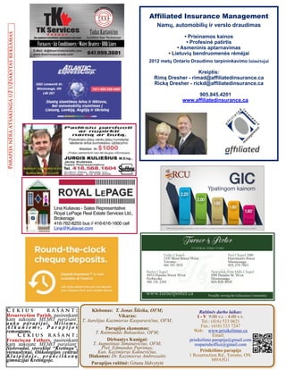 Klebonas: T. Jonas Šileika, OFM;
Vikaras:
T. Aurelijus Kazimieras Kasparavičius, OFM;
Parapijos ekonomas:
T. Raimundas Bukauskas, OFM;
Dirbantys Kunigai:
T. Augustinas Simanavičius, OFM;
Prel. Edmundas Putrimas;
Kun. Kazimieras Kaknevičius.
Diakonas: Dr. Kazimieras Ambrozaitis
Parapijos raštinė: Gitana Jūdvytytė
Lina Kuliavas - Sales Representative
Royal LePage Real Estate Services Ltd.,
Brokerage
416-762-8255 bus // 416-616-1600 cell
Lina@Kuliavas.com
www.turnerporter.ca
FUNERAL DIRECTORS
Yorke Chapel
2357 Bloor Street West
Toronto
416-767-3153
Butler Chapel
4933 Dundas Street West
Etobicoke
416-231-2283
Peel Chapel 2180
Hurontario Street
Mississauga
905-279-7663
Neweduk-Erin Mills Chapel
1981 Dundas St. West
Mississauga
905-828-8000
Proudlly serving the Lithuanian Community
Parapijanėraatsakingaužužsakytasreklamas
Č e k i u s r a š a n t :
Resurrection Parish, pasirenkant
kam aukojate MEMO parašant:
auka parapijai, Mišioms,
A l k a n i e m s , P a r a p i j o s
remontams.
Č e k i u s r a š a n t :
Franciscan Fathers, pasirenkant
kam aukojate MEMO parašant:
Sielovadai, stovyklai “Kretinga”,
vienuolynui, Onkologijos centrui
K l a i p ė d o j e , p r a n c i š k o n ų
gimnazijai Kretingoje.
Affiliated Insurance Management
Namų, automobilių ir verslo draudimas 
 
• Prieinamos kainos 
• Profesinė patirtis 
• Asmeninis aptarnavimas 
• Lietuvių bendruomenės rėmėjai
 
2012 metų Ontario Draudimo tarpininkavimo laimėtojai
 
Kreiptis: 
Rimą Dresher - rimad@affiliatedinsurance.ca 
Ricką Dresher - rickd@affiliatedinsurance.ca 
905.845.4201
www.affiliatedinsurance.ca
Raštinės darbo laikas:
I - V 9:00 v.r. - 4:00 v.v.
Tel.: (416) 533 0621
Fax.: (416) 533 7247
Web: www.prisikelimas.ca
Email:
prisikelimo.parapija@gmail.com
resparishoffice@gmail.com
Prisikėlimo parapija
1 Resurrection Rd., Toronto, ON.
M9A5G1
TS
SA
#0002221
61
647.999.3601
TadasKartavicius
Certified Gas Technician
TKTK ServicesC A N A D A
Furnaces•AirConditioners•WaterHeaters•BBQLines
E-Mail: tk@tkservicescanada.com
www.tkservicescanada.com
Gas appliance installation, maintenance and repair
Ypatingom kainom
*Taikomos kai kurios sąlygos ir apribojimai. Siūlomi produktai ir jų ypatybės gali pasikeisti arba būti atšaukti, bet kuriuo metu, be įspėjimo.
GIC
1metu2metu3metu4metu5metu
2.00%
2.25%
1.90%
1.80%
1.60%
˛ ˛ ˛ ˛ ˛
 