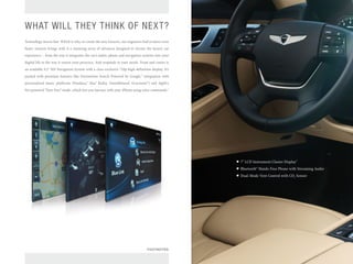WHAT WILL THEY THINK OF NEXT? 
Technology moves fast. Which is why, to create the new Genesis, our engineers had to move even faster. Genesis brings with it a stunning array of advances designed to elevate the luxury car experience – from the way it integrates the car’s audio, phone and navigation systems into your digital life to the way it senses your presence. And responds to your needs. Front and center is an available 9.2" HD Navigation System with a class-exclusive 720p high-definition display. It’s packed with premium features like Destination Search Powered by Google,™ integration with personalized music platforms (Pandora,® Aha™ Radio, SoundHound, Gracenote®) and Apple’s Siri-powered “Eyes Free” mode, which lets you interact with your iPhone using voice commands.1 
7" LCD Instrument Cluster Display2 
Bluetooth® Hands-Free Phone with Streaming Audio 
Dual-Mode Vent Control with CO2 Sensor 
FOOTNOTES  