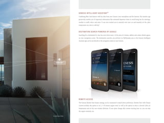 GENESIS INTELLIGENT ASSISTANT® 
Combining Blue Link features with key data from your Genesis, your smartphone and the Internet, this intuitive app 
proactively notifies you of important information like estimated departure times to avoid being late for meetings, 
weather or traffic alerts, and more. It can even remind you to remotely start your car and remotely set the cabin 
temperature on a hot or cold day.2 
DESTINATION SEARCH POWERED BY GOOGLE 
Searching for a destination by voice has never been easier. At the press of a button, address and contact details appear 
on your navigation screen. The destination searches you perform via MyHyundai.com or the Genesis Intelligent 
Assistant app can be sent directly to the navigation system in your Genesis. 
REMOTE ACCESS 
The Genesis Remote Start feature settings can be customized to match driver preferences. Remote Start with Climate 
Control includes the option to set a 1-10 minute engine timer as well as the option to select a desired cabin air 
temperature and set the rear-window defroster. If your plans change after remote-starting your car, you can stop 
the engine remotely, too. 
HOMELINK® 
FOOTNOTES 
 