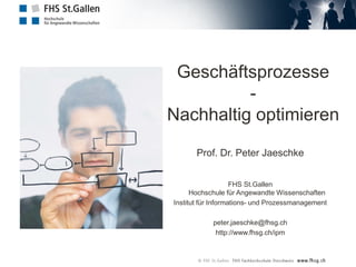 Geschäftsprozesse
-
Nachhaltig optimieren
Prof. Dr. Peter Jaeschke
FHS St.Gallen
Hochschule für Angewandte Wissenschaften
Institut für Informations- und Prozessmanagement
peter.jaeschke@fhsg.ch
http://www.fhsg.ch/ipm
 