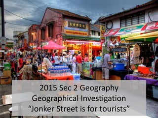 2015 Sec 2 Geography
Geographical Investigation
“Jonker Street is for tourists”
 