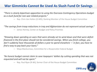 CRFB.org
5
“There is clearly bipartisan opposition to using the Overseas Contingency Operations budget
as a slush fund for non-war related projects.”
— Rep. Chris Van Hollen (D-MD), Ranking Member of the House Budget Committee
“The savings from troop reductions in Iraq and Afghanistan do not represent actual savings.”
— James Horney, Center on Budget and Policy Priorities
“Drawing down spending on wars that were already set to wind down and that were deficit
financed in the first place should not be considered savings. When you finish college, you
don’t suddenly have thousands of dollars a year to spend elsewhere — in fact, you have to
find a way to pay back your loans.”
— Maya MacGuineas, Committee for a Responsible Federal Budget
“An honest budget cannot claim to save taxpayers’ dollars by cutting spending that was not
requested and will not be spent.”
— Rep. Paul Ryan (R-WI), former Chair of the House Budget Committee
War Gimmicks Cannot Be Used As Slush Fund Or Savings
 