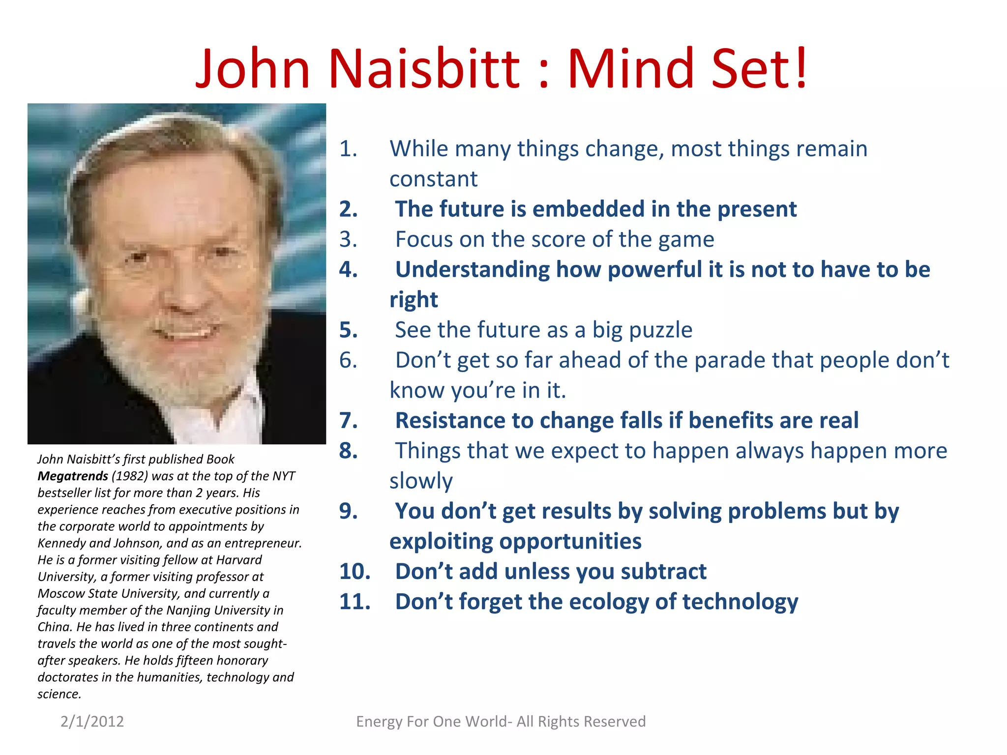 John Naisbitt : Mind Set!
1. While many things change, most things remain
constant
2. The future is embedded in the present
3. Focus on the score of the game
4. Understanding how powerful it is not to have to be
right
5. See the future as a big puzzle
6. Don’t get so far ahead of the parade that people don’t
know you’re in it.
7. Resistance to change falls if benefits are real
8. Things that we expect to happen always happen more
slowly
9. You don’t get results by solving problems but by
exploiting opportunities
10. Don’t add unless you subtract
11. Don’t forget the ecology of technology
John Naisbitt’s first published Book
Megatrends (1982) was at the top of the NYT
bestseller list for more than 2 years. His
experience reaches from executive positions in
the corporate world to appointments by
Kennedy and Johnson, and as an entrepreneur.
He is a former visiting fellow at Harvard
University, a former visiting professor at
Moscow State University, and currently a
faculty member of the Nanjing University in
China. He has lived in three continents and
travels the world as one of the most sought-
after speakers. He holds fifteen honorary
doctorates in the humanities, technology and
science.
2/1/2012 Energy For One World- All Rights Reserved
 