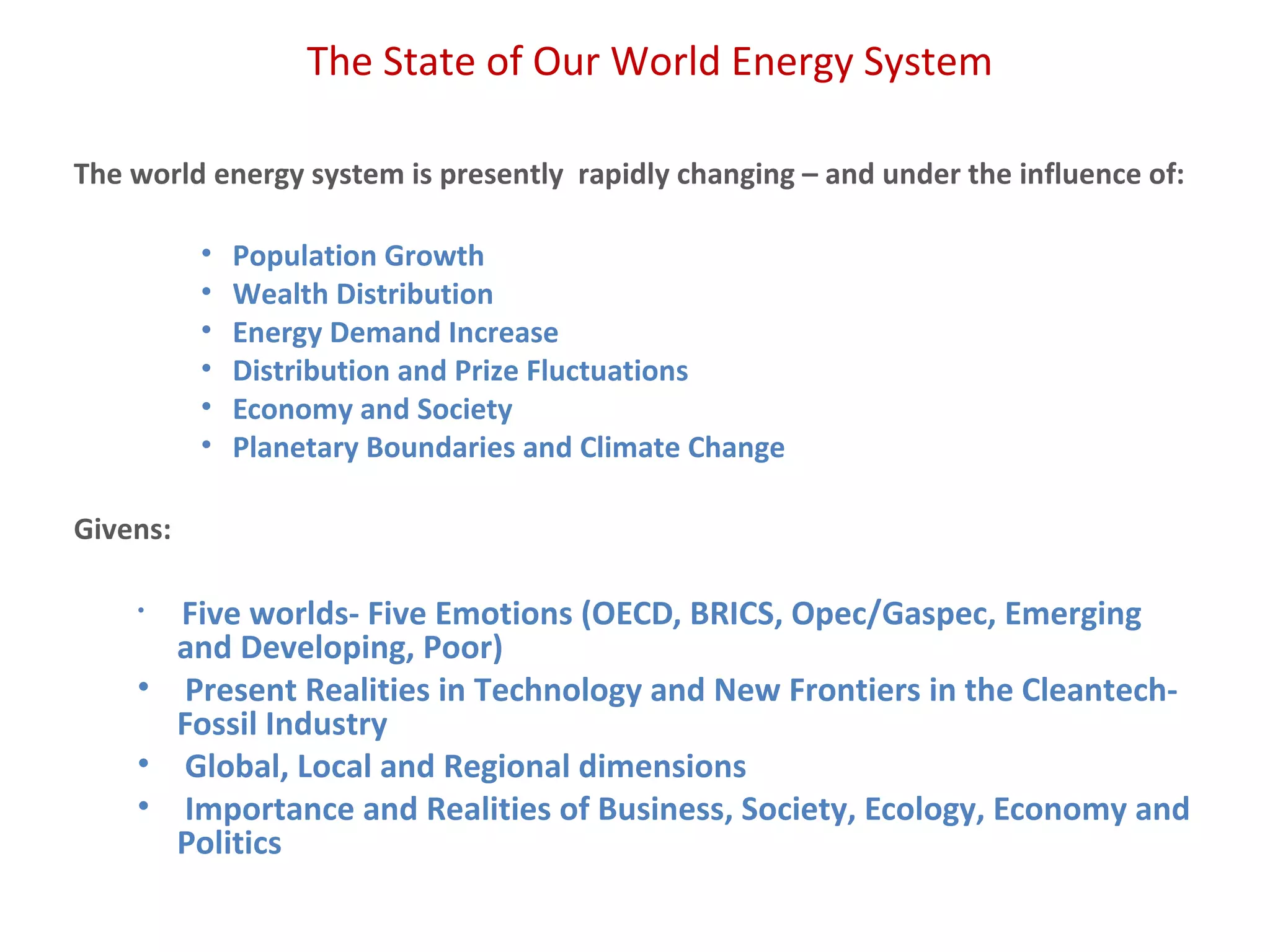 The State of Our World Energy System
The world energy system is presently rapidly changing – and under the influence of:
• Population Growth
• Wealth Distribution
• Energy Demand Increase
• Distribution and Prize Fluctuations
• Economy and Society
• Planetary Boundaries and Climate Change
Givens:
• Five worlds- Five Emotions (OECD, BRICS, Opec/Gaspec, Emerging
and Developing, Poor)
• Present Realities in Technology and New Frontiers in the Cleantech-
Fossil Industry
• Global, Local and Regional dimensions
• Importance and Realities of Business, Society, Ecology, Economy and
Politics
 
