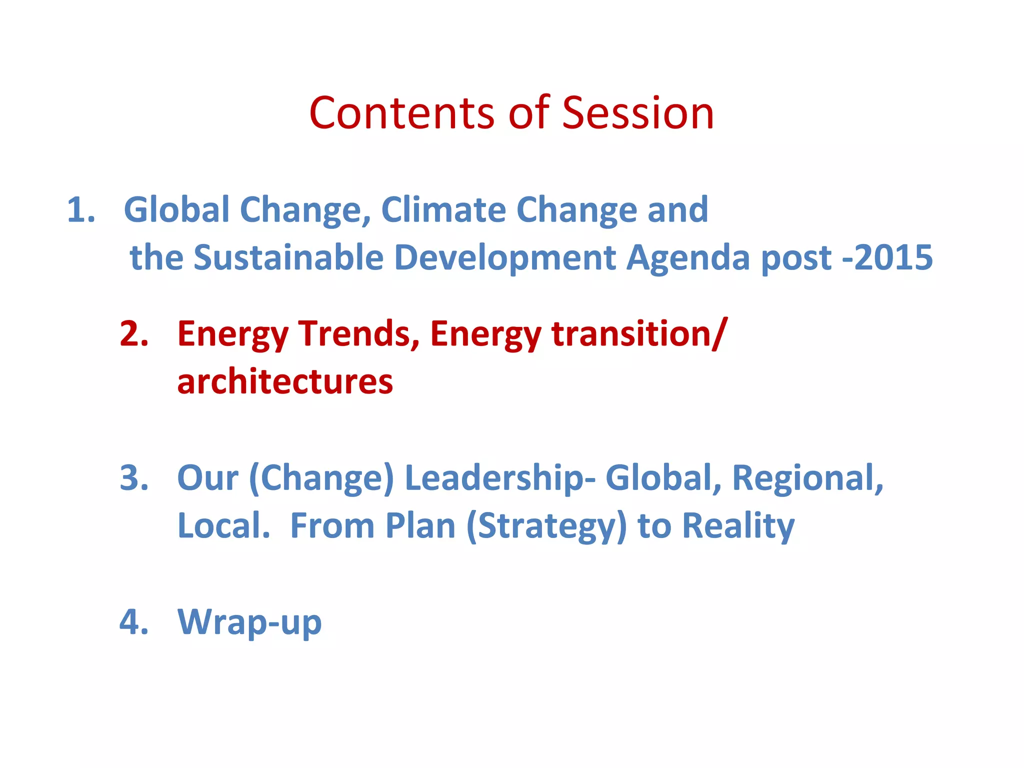Contents of Session
1. Global Change, Climate Change and
the Sustainable Development Agenda post -2015
2. Energy Trends, Energy transition/
architectures
3. Our (Change) Leadership- Global, Regional,
Local. From Plan (Strategy) to Reality
4. Wrap-up
 