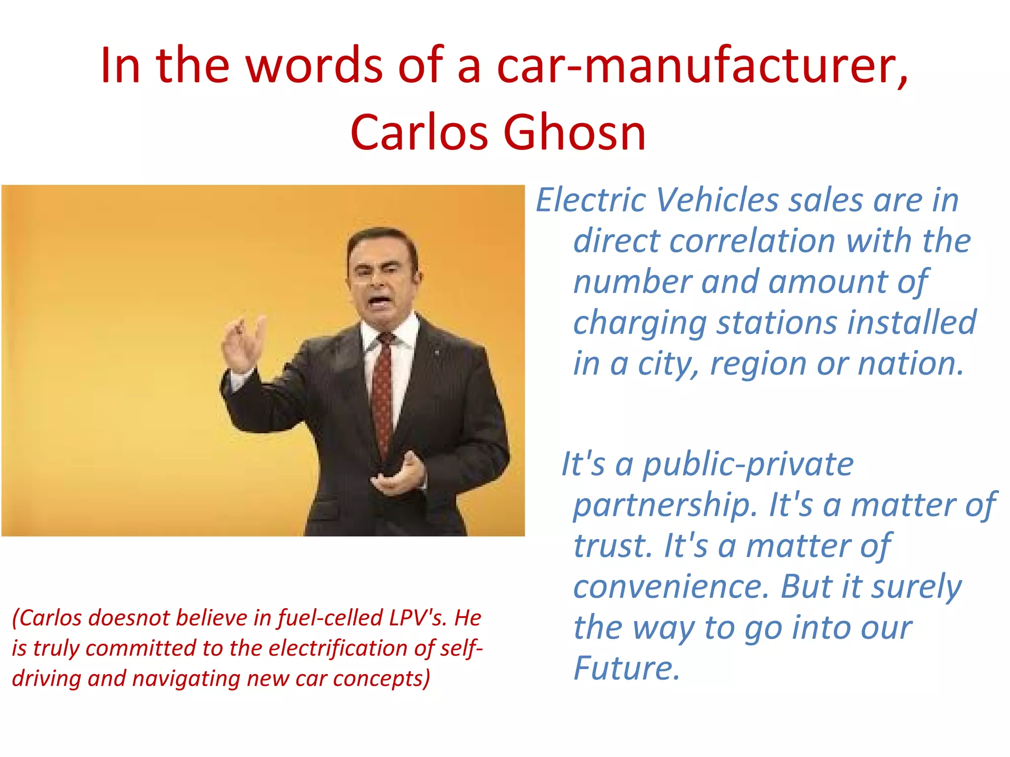 In the words of a car-manufacturer,
Carlos Ghosn
Electric Vehicles sales are in
direct correlation with the
number and amount of
charging stations installed
in a city, region or nation.
It's a public-private
partnership. It's a matter of
trust. It's a matter of
convenience. But it surely
the way to go into our
Future.
(Carlos doesnot believe in fuel-celled LPV's. He
is truly committed to the electrification of self-
driving and navigating new car concepts)
 