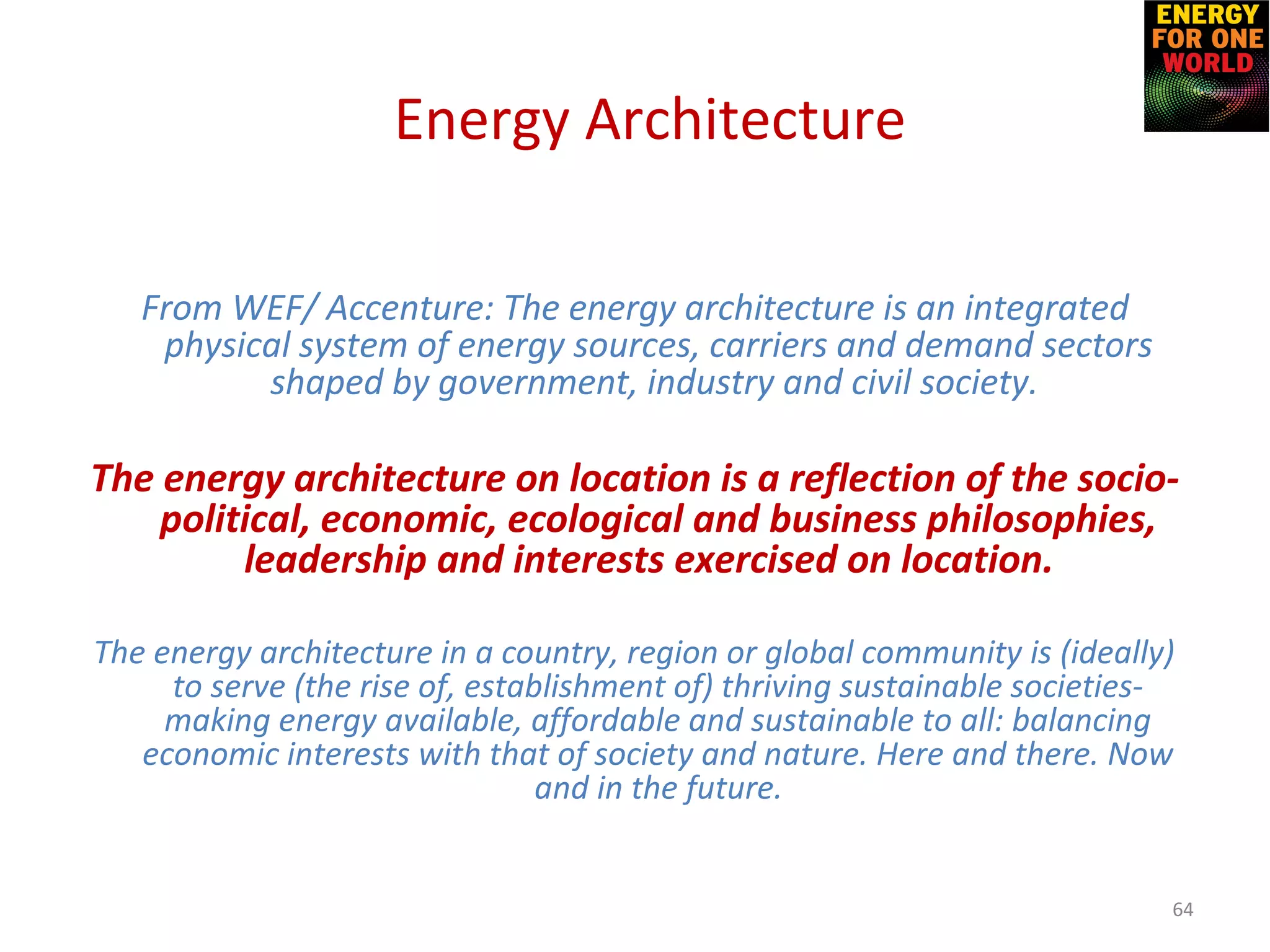 From WEF/ Accenture: The energy architecture is an integrated
physical system of energy sources, carriers and demand sectors
shaped by government, industry and civil society.
The energy architecture on location is a reflection of the socio-
political, economic, ecological and business philosophies,
leadership and interests exercised on location.
The energy architecture in a country, region or global community is (ideally)
to serve (the rise of, establishment of) thriving sustainable societies-
making energy available, affordable and sustainable to all: balancing
economic interests with that of society and nature. Here and there. Now
and in the future.
64
Energy Architecture
 