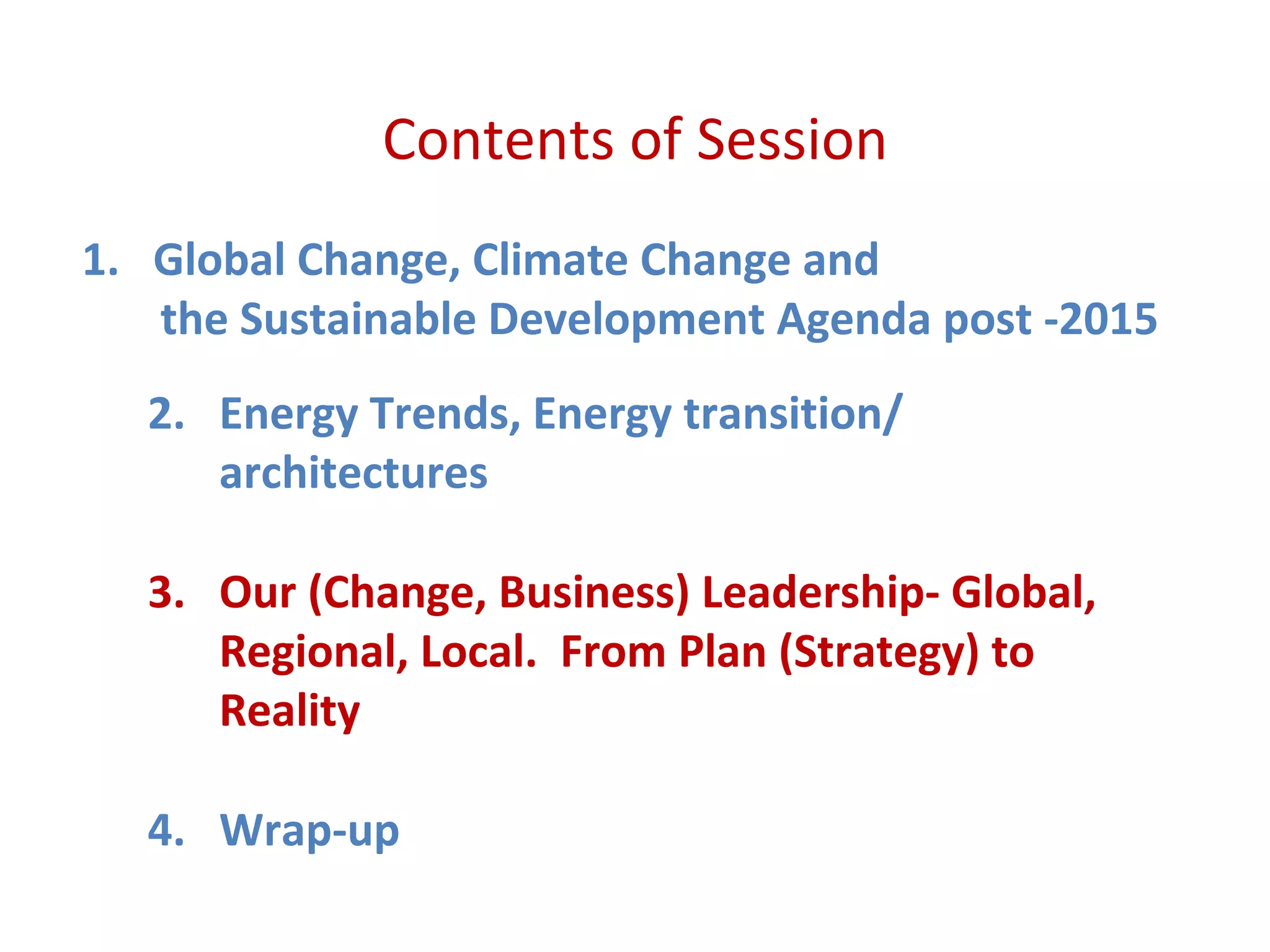 Contents of Session
1. Global Change, Climate Change and
the Sustainable Development Agenda post -2015
2. Energy Trends, Energy transition/
architectures
3. Our (Change, Business) Leadership- Global,
Regional, Local. From Plan (Strategy) to
Reality
4. Wrap-up
 