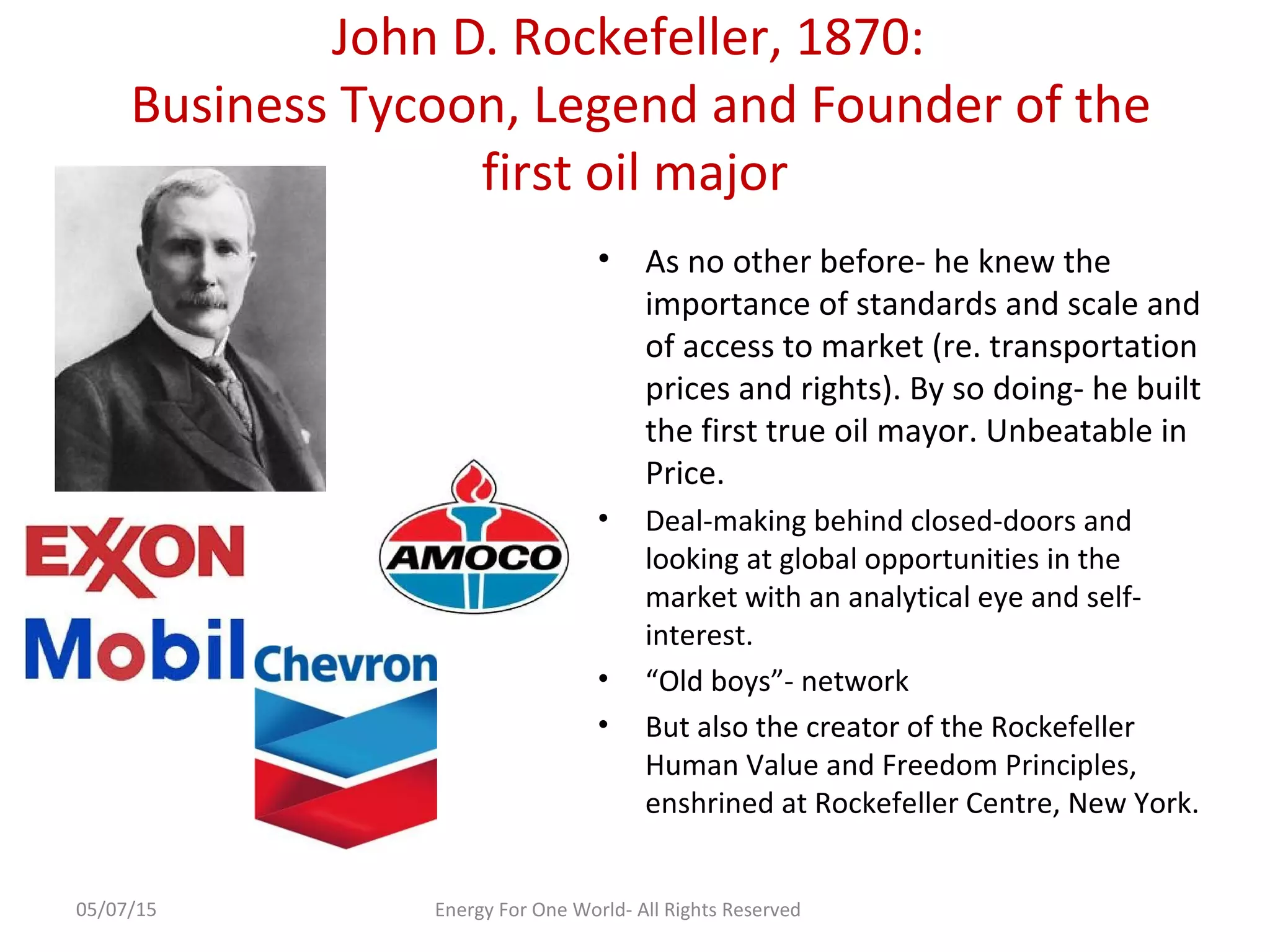 John D. Rockefeller, 1870:
Business Tycoon, Legend and Founder of the
first oil major
• As no other before- he knew the
importance of standards and scale and
of access to market (re. transportation
prices and rights). By so doing- he built
the first true oil mayor. Unbeatable in
Price.
• Deal-making behind closed-doors and
looking at global opportunities in the
market with an analytical eye and self-
interest.
• “Old boys”- network
• But also the creator of the Rockefeller
Human Value and Freedom Principles,
enshrined at Rockefeller Centre, New York.
05/07/15 Energy For One World- All Rights Reserved
 