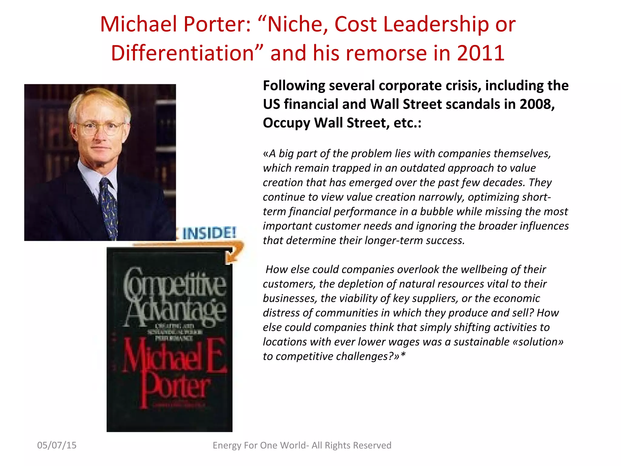 Michael Porter: “Niche, Cost Leadership or
Differentiation” and his remorse in 2011
05/07/15 Energy For One World- All Rights Reserved
Following several corporate crisis, including the
US financial and Wall Street scandals in 2008,
Occupy Wall Street, etc.:
«A big part of the problem lies with companies themselves,
which remain trapped in an outdated approach to value
creation that has emerged over the past few decades. They
continue to view value creation narrowly, optimizing short-
term financial performance in a bubble while missing the most
important customer needs and ignoring the broader influences
that determine their longer-term success.
How else could companies overlook the wellbeing of their
customers, the depletion of natural resources vital to their
businesses, the viability of key suppliers, or the economic
distress of communities in which they produce and sell? How
else could companies think that simply shifting activities to
locations with ever lower wages was a sustainable «solution»
to competitive challenges?»*
 