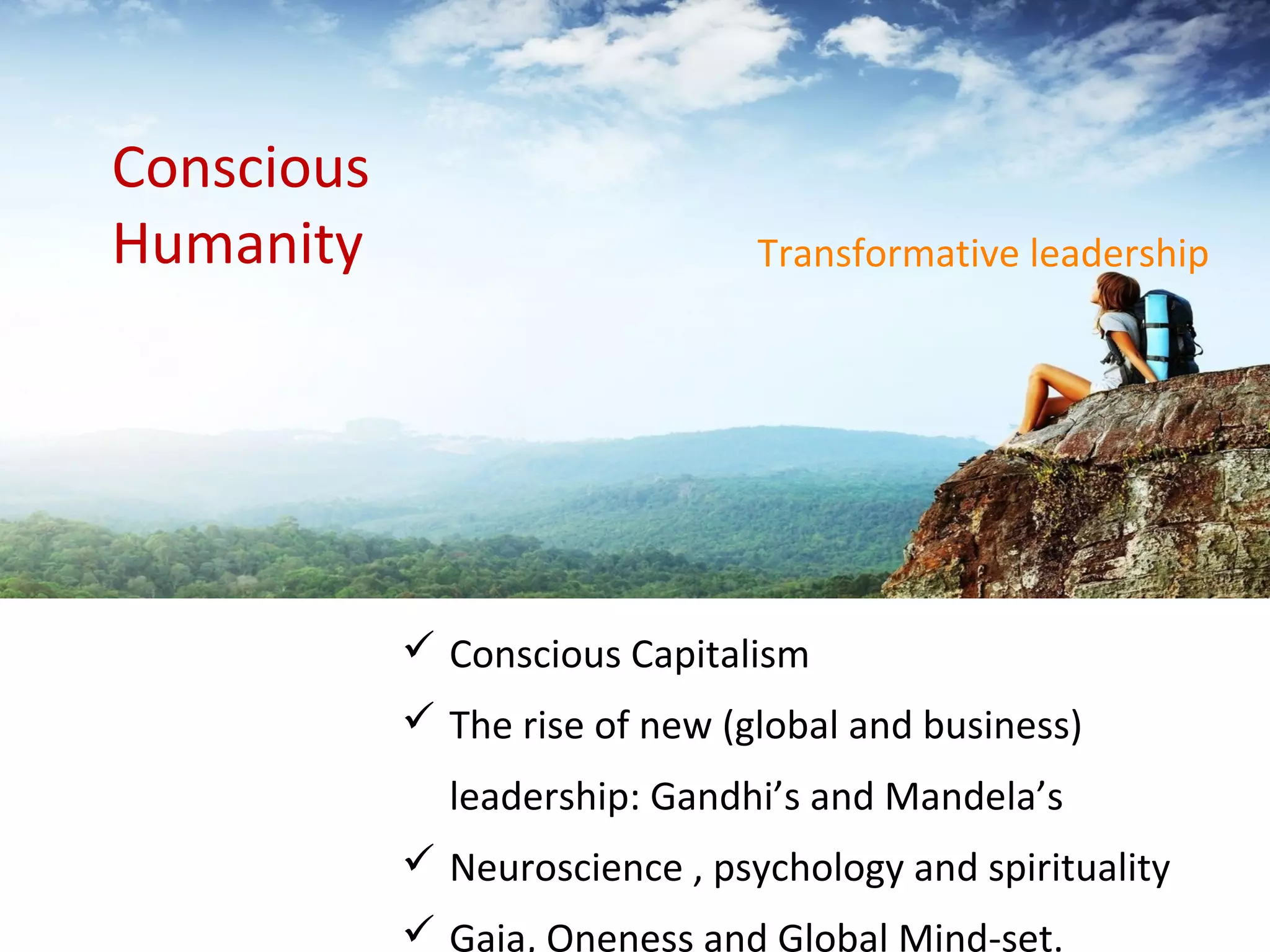  Conscious Capitalism
 The rise of new (global and business)
leadership: Gandhi’s and Mandela’s
 Neuroscience , psychology and spirituality
 Gaia, Oneness and Global Mind-set.
Transformative leadership
Conscious
Humanity
 