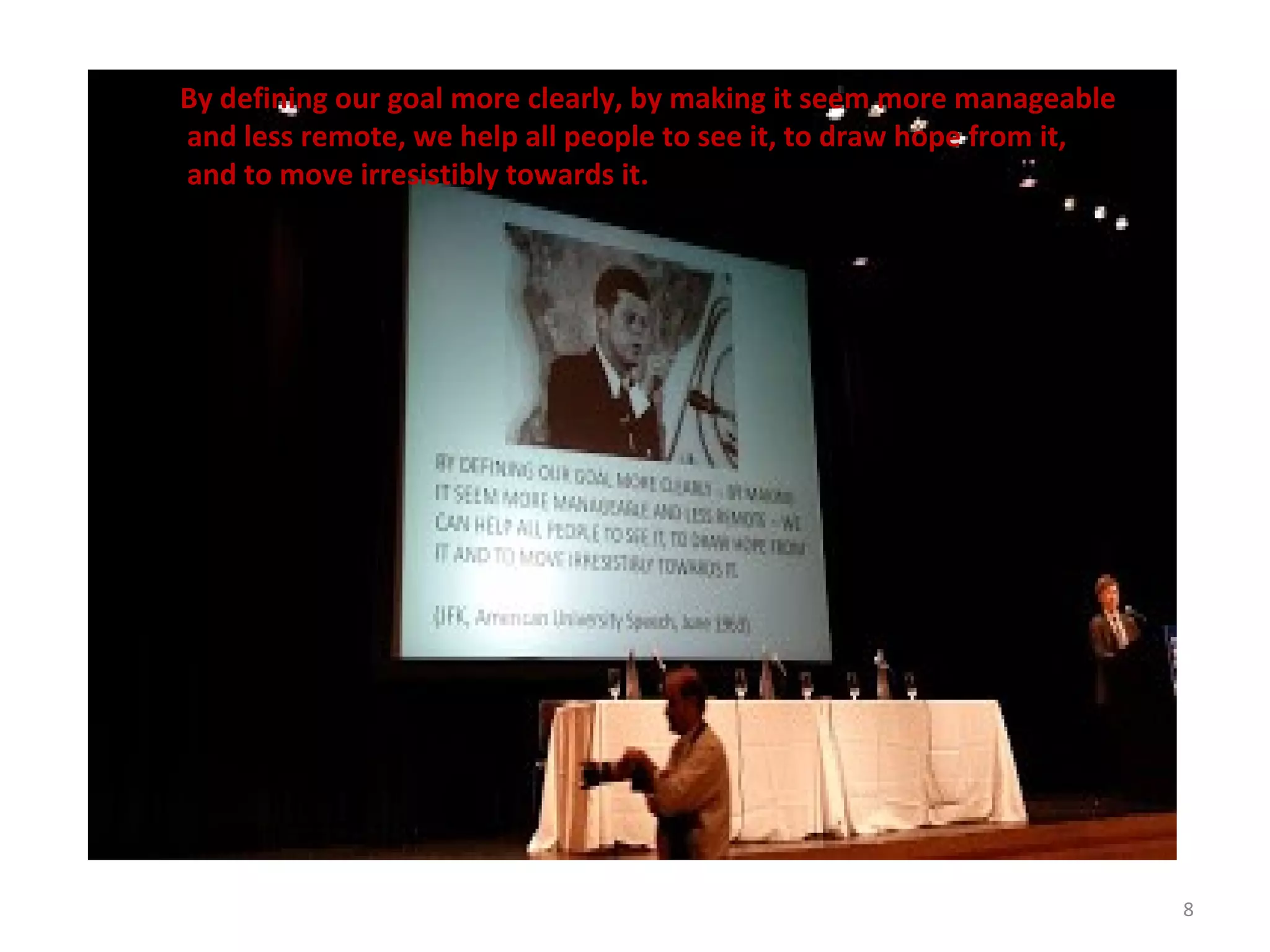 8
By defining our goal more clearly, by making it seem more manageable
and less remote, we help all people to see it, to draw hope from it,
and to move irresistibly towards it.
 
