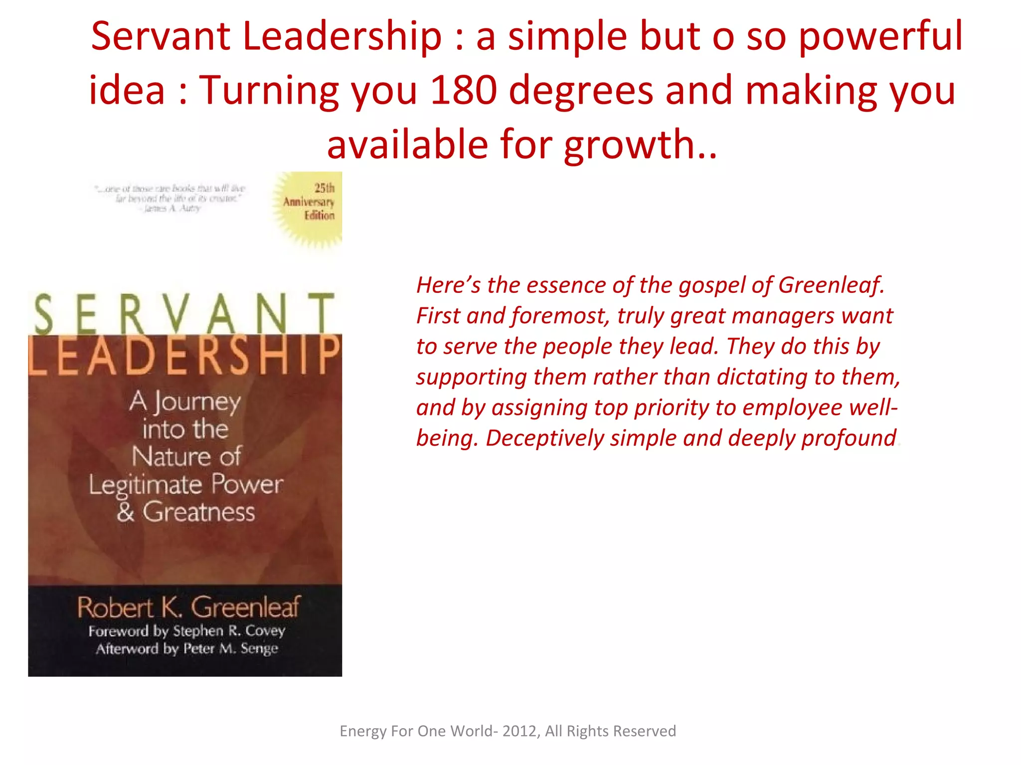 Servant Leadership : a simple but o so powerful
idea : Turning you 180 degrees and making you
available for growth..
Here’s the essence of the gospel of Greenleaf.
First and foremost, truly great managers want
to serve the people they lead. They do this by
supporting them rather than dictating to them,
and by assigning top priority to employee well-
being. Deceptively simple and deeply profound.
Energy For One World- 2012, All Rights Reserved
 
