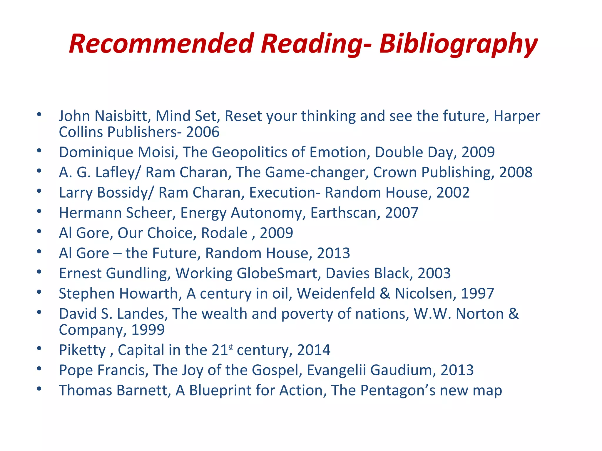 Recommended Reading- Bibliography
• John Naisbitt, Mind Set, Reset your thinking and see the future, Harper
Collins Publishers- 2006
• Dominique Moisi, The Geopolitics of Emotion, Double Day, 2009
• A. G. Lafley/ Ram Charan, The Game-changer, Crown Publishing, 2008
• Larry Bossidy/ Ram Charan, Execution- Random House, 2002
• Hermann Scheer, Energy Autonomy, Earthscan, 2007
• Al Gore, Our Choice, Rodale , 2009
• Al Gore – the Future, Random House, 2013
• Ernest Gundling, Working GlobeSmart, Davies Black, 2003
• Stephen Howarth, A century in oil, Weidenfeld & Nicolsen, 1997
• David S. Landes, The wealth and poverty of nations, W.W. Norton &
Company, 1999
• Piketty , Capital in the 21st
century, 2014
• Pope Francis, The Joy of the Gospel, Evangelii Gaudium, 2013
• Thomas Barnett, A Blueprint for Action, The Pentagon’s new map
 