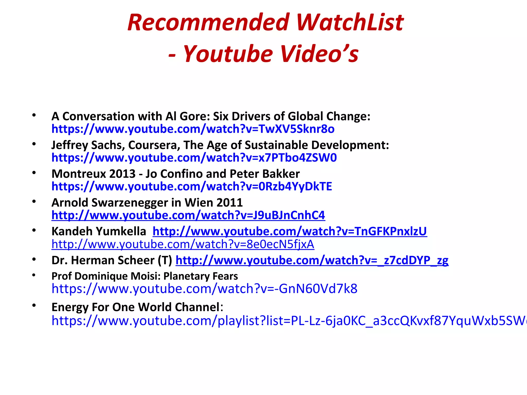 Recommended WatchList
- Youtube Video’s
• A Conversation with Al Gore: Six Drivers of Global Change:
https://www.youtube.com/watch?v=TwXV5Sknr8o
• Jeffrey Sachs, Coursera, The Age of Sustainable Development:
https://www.youtube.com/watch?v=x7PTbo4ZSW0
• Montreux 2013 - Jo Confino and Peter Bakker
https://www.youtube.com/watch?v=0Rzb4YyDkTE
• Arnold Swarzenegger in Wien 2011
http://www.youtube.com/watch?v=J9uBJnCnhC4
• Kandeh Yumkella http://www.youtube.com/watch?v=TnGFKPnxlzU
http://www.youtube.com/watch?v=8e0ecN5fjxA
• Dr. Herman Scheer (T) http://www.youtube.com/watch?v=_z7cdDYP_zg
• Prof Dominique Moisi: Planetary Fears
https://www.youtube.com/watch?v=-GnN60Vd7k8
• Energy For One World Channel:
https://www.youtube.com/playlist?list=PL-Lz-6ja0KC_a3ccQKvxf87YquWxb5SWq
 