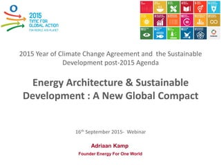 2015 Year of Climate Change Agreement and the Sustainable
Development post-2015 Agenda
Energy Architecture & Sustainable
Development : A New Global Compact
16th September 2015- Webinar
registration on : https://plus.google.com/events/cgqehom5qulotjcm485ufu8vqh4
Adriaan Kamp
Founder Energy For One World
 