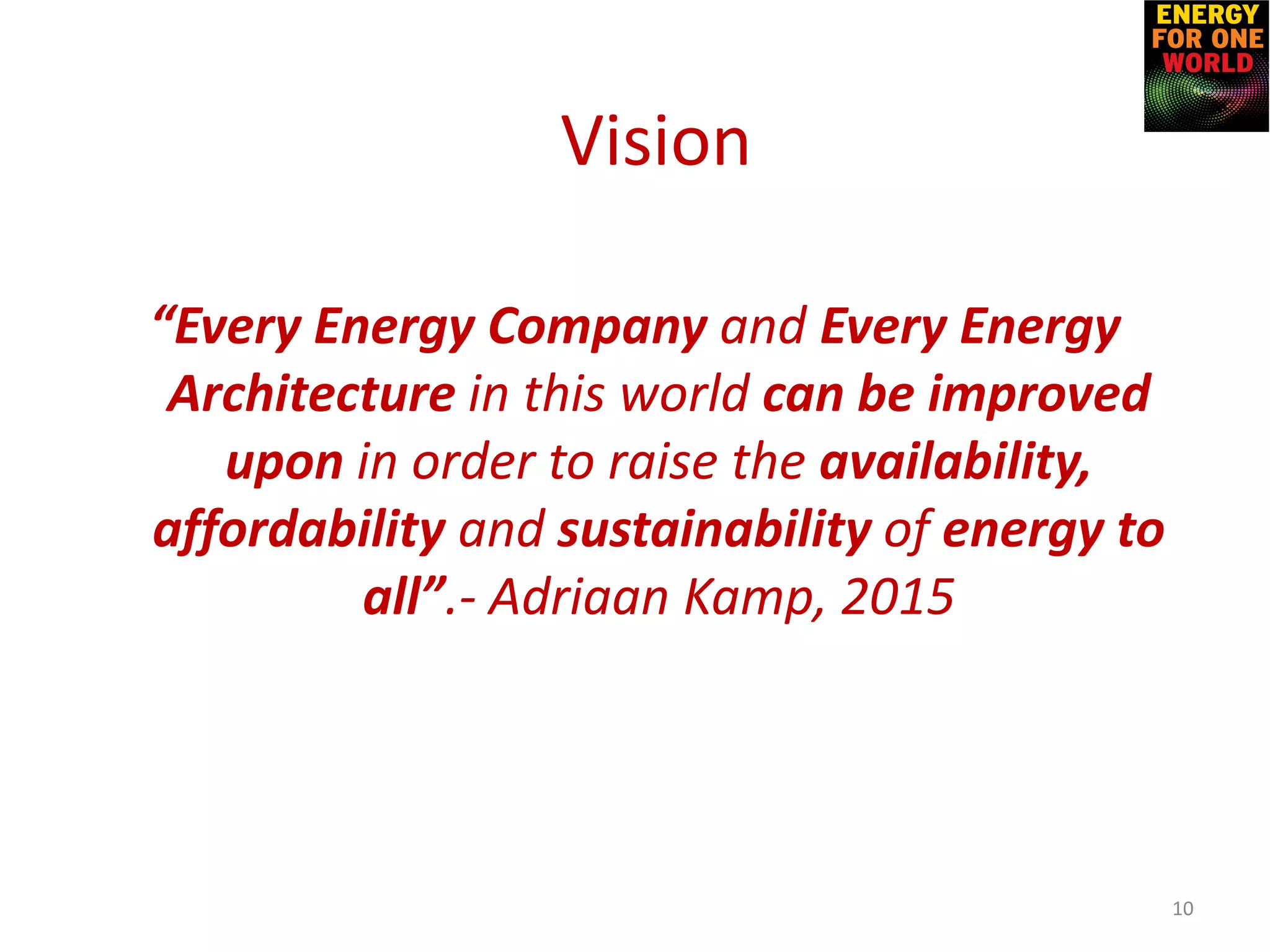 “Every Energy Company and Every Energy
Architecture in this world can be improved
upon in order to raise the availability,
affordability and sustainability of energy to
all”.- Adriaan Kamp, 2015
10
Vision
 