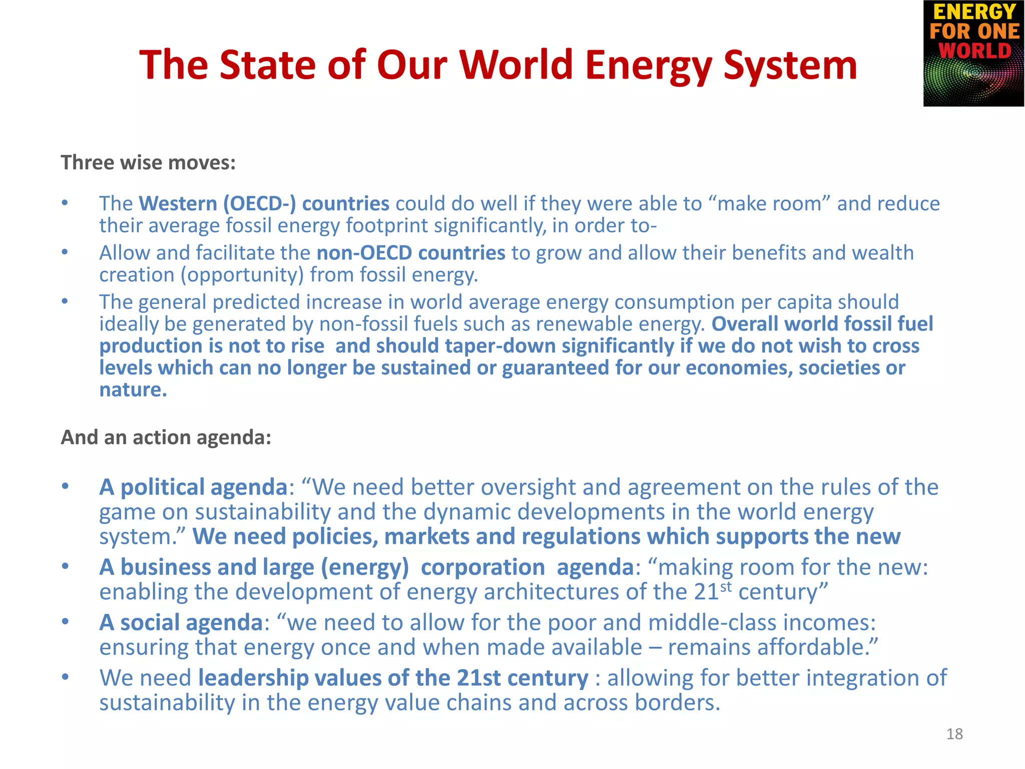 The State of Our World Energy System
Three wise moves:
• The Western (OECD-) countries could do well if they were able to “make room” and reduce
their average fossil energy footprint significantly, in order to-
• Allow and facilitate the non-OECD countries to grow and allow their benefits and wealth
creation (opportunity) from fossil energy.
• The general predicted increase in world average energy consumption per capita should
ideally be generated by non-fossil fuels such as renewable energy. Overall world fossil fuel
production is not to rise and should taper-down significantly if we do not wish to cross
levels which can no longer be sustained or guaranteed for our economies, societies or
nature.
And an action agenda:
• A political agenda: “We need better oversight and agreement on the rules of the
game on sustainability and the dynamic developments in the world energy
system.” We need policies, markets and regulations which supports the new
• A business and large (energy) corporation agenda: “making room for the new:
enabling the development of energy architectures of the 21st century”
• A social agenda: “we need to allow for the poor and middle-class incomes:
ensuring that energy once and when made available – remains affordable.”
• We need leadership values of the 21st century : allowing for better integration of
sustainability in the energy value chains and across borders.
18
 