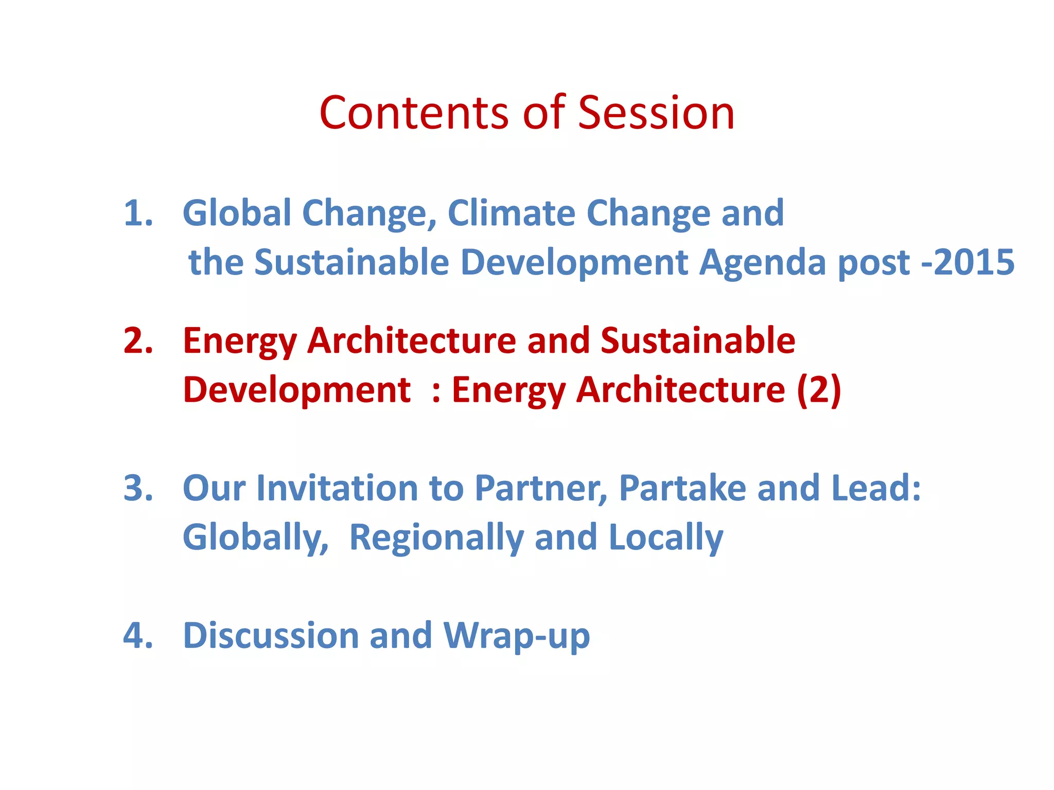 Contents of Session
1. Global Change, Climate Change and
the Sustainable Development Agenda post -2015
2. Energy Architecture and Sustainable
Development : Energy Architecture (2)
3. Our Invitation to Partner, Partake and Lead:
Globally, Regionally and Locally
4. Discussion and Wrap-up
 