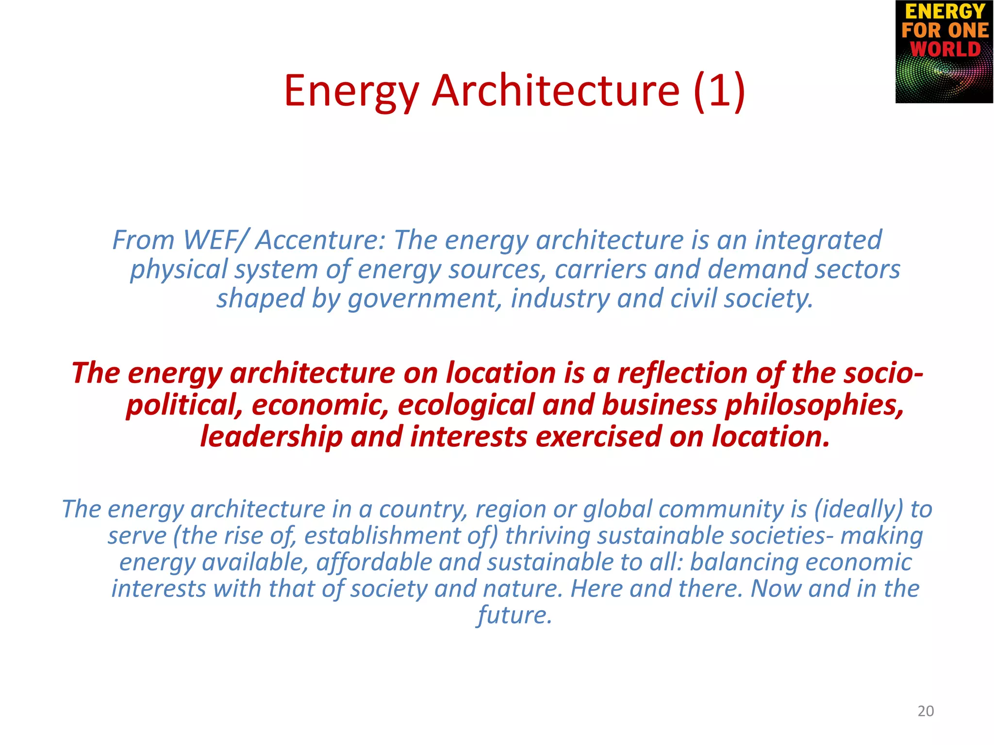 From WEF/ Accenture: The energy architecture is an integrated
physical system of energy sources, carriers and demand sectors
shaped by government, industry and civil society.
The energy architecture on location is a reflection of the socio-
political, economic, ecological and business philosophies,
leadership and interests exercised on location.
The energy architecture in a country, region or global community is (ideally) to
serve (the rise of, establishment of) thriving sustainable societies- making
energy available, affordable and sustainable to all: balancing economic
interests with that of society and nature. Here and there. Now and in the
future.
20
Energy Architecture (1)
 