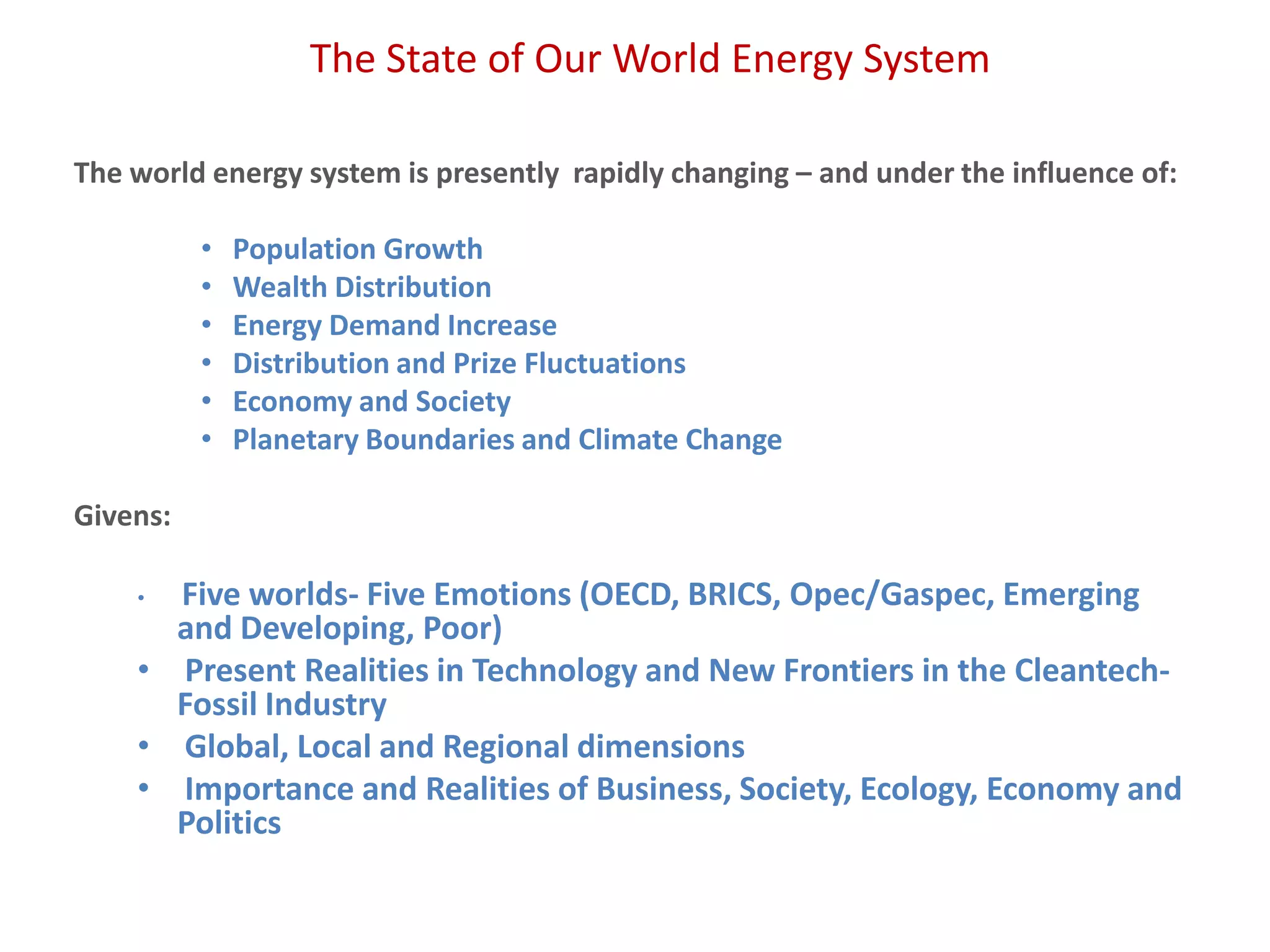 The State of Our World Energy System
The world energy system is presently rapidly changing – and under the influence of:
• Population Growth
• Wealth Distribution
• Energy Demand Increase
• Distribution and Prize Fluctuations
• Economy and Society
• Planetary Boundaries and Climate Change
Givens:
• Five worlds- Five Emotions (OECD, BRICS, Opec/Gaspec, Emerging
and Developing, Poor)
• Present Realities in Technology and New Frontiers in the Cleantech-
Fossil Industry
• Global, Local and Regional dimensions
• Importance and Realities of Business, Society, Ecology, Economy and
Politics
 