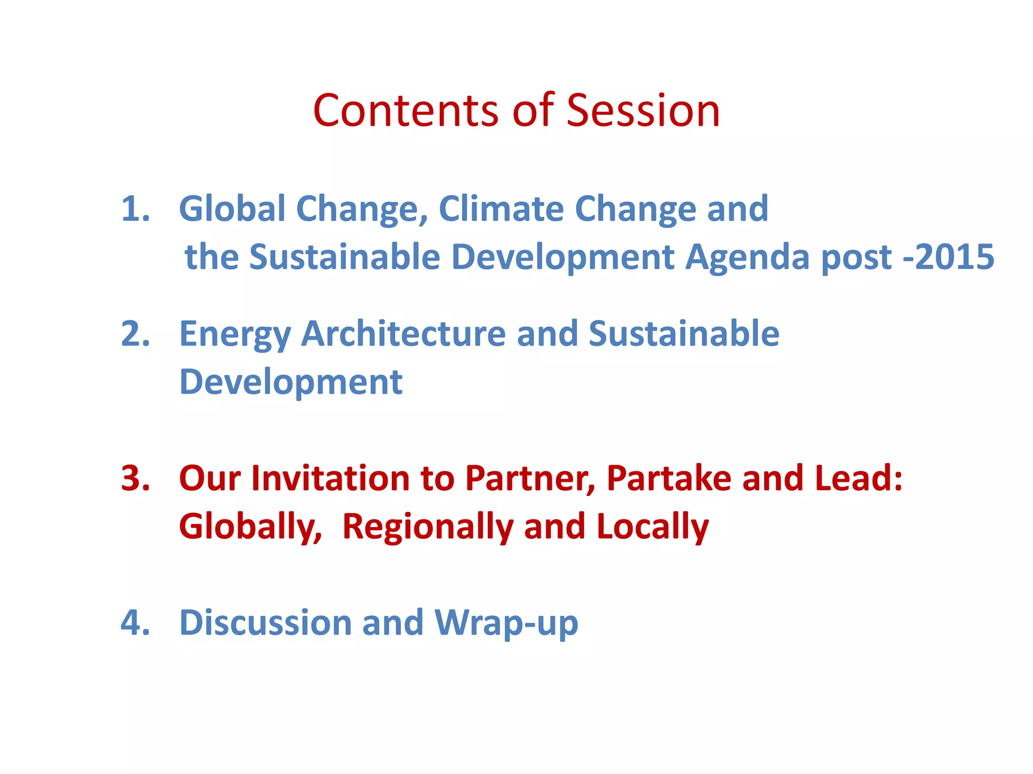 Contents of Session
1. Global Change, Climate Change and
the Sustainable Development Agenda post -2015
2. Energy Architecture and Sustainable
Development
3. Our Invitation to Partner, Partake and Lead:
Globally, Regionally and Locally
4. Discussion and Wrap-up
 
