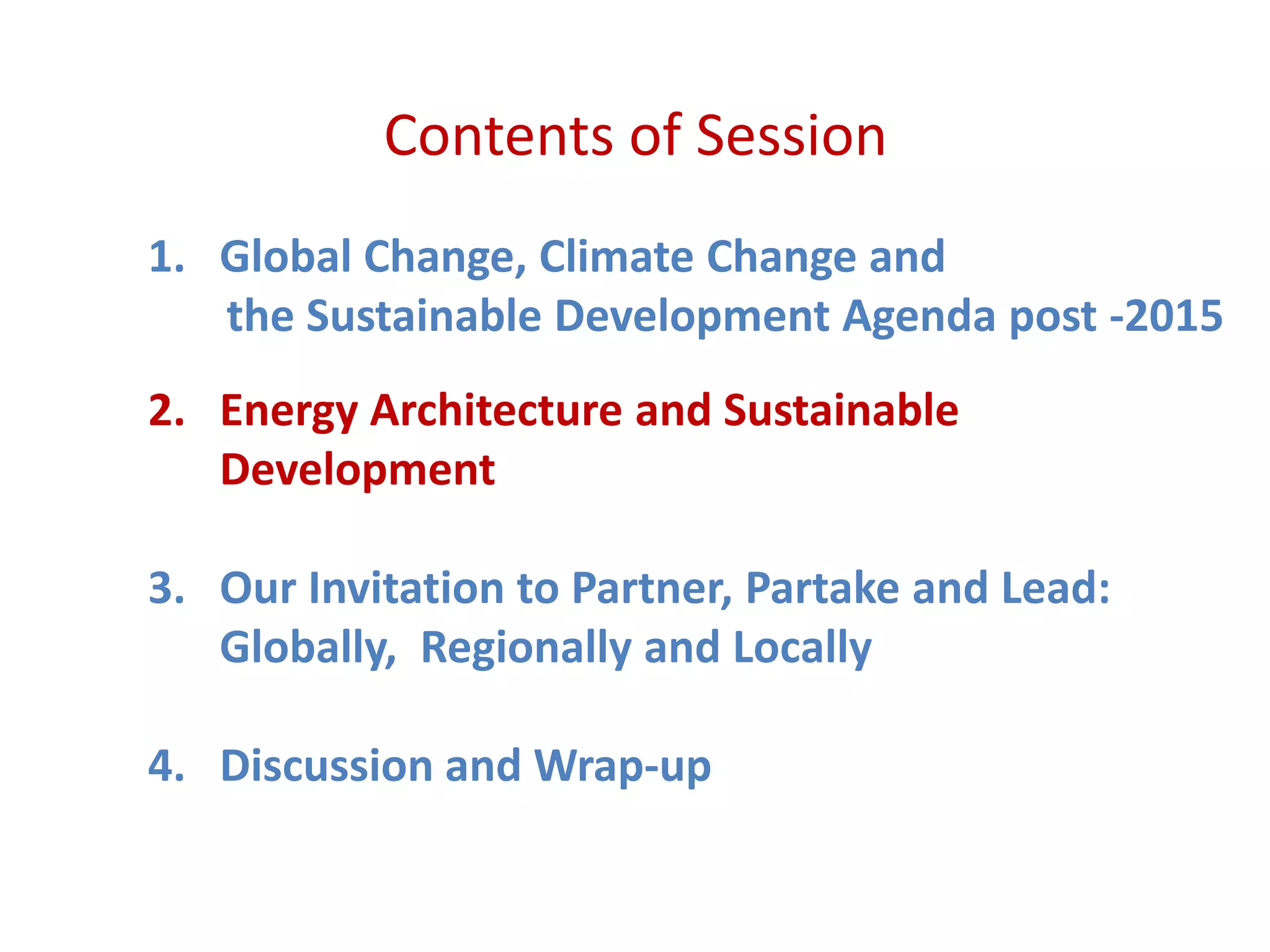 Contents of Session
1. Global Change, Climate Change and
the Sustainable Development Agenda post -2015
2. Energy Architecture and Sustainable
Development
3. Our Invitation to Partner, Partake and Lead:
Globally, Regionally and Locally
4. Discussion and Wrap-up
 