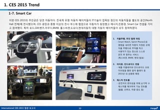 International CES 2015 참관 보고서
1. CES 2015 Trend
1-7. Smart Car
이번 CES 2015의 주인공은 당연 자동차다. 전세계 유명 자동차 메이커들이 IT기술이 접목된 첨단의 자동차들을 별도의 공간(North
Hall 전체)에 전시했으며, CES 광장과 중형 이상의 전시 부스에 협업으로 자동차가 등장했고 에너지,친환경, Smart Car 컨셉을 가지
고 참여했다. 특히 포드,GM,벤츠,아우디,BMW, 폴스바겐,도요다,현대자동차 대형 자동차 메이커들이 모두 참여하였다.
13
1. 자율주행, 무인 발렛 파킹
- Smart Watch, Samrt Phone으로
명령을 내리면 차량이 지정된 곳에
자율 주행으로 주차를 하고
사용자가 있는 장소로 스스로
운전 후 멈추는 서비스
(폭스바겐, BMW, 현대 발표)
2. 아이폰, 안드로이드 연동
- 애플 카플레이와 안드로이드 오토
미러링을 통한 음악 플레이 등
2015년 내 상용화 예정
3. 제스처 컨트롤
- 운전자의 편의성을 위해 손가락 수
제스처를 체크하여 기능 컨트롤
(볼륨, 선루프, 차량 윈도 등)
 