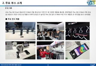 International CES 2015 참관 보고서
2. 주요 부스 소개
LG는 Flax 2와 Smart Watch인 G Watch R을 중심으로 가전기기 및 다양한 제품을 홍보함, 관람객들은 Flex 2와 G Watch R에 관심
을 보였으나 곡면 디자인 등 제품의 미학적 완성도가 높아진 Flex 2와 달리 G Watch R은 타사 제품과 큰 차이점을 찾기 어려웠음
2-2. LG
15
■ 주요 전시 제품
 