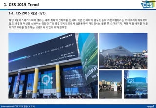 International CES 2015 참관 보고서
1. CES 2015 Trend
1-1. CES 2015 개요 (1/3)
매년 1월 라스베가스에서 열리는 세계 최대의 전자제품 전시회, 이번 전시회의 경우 단순히 가전제품이라는 카테고리에 머무르지
않고, 융합과 혁신을 선보이는 최첨단 IT의 종합 전시장으로서 발돋움하여 가전회사는 물론 IT, 스마트기기, 자동차 등 세계를 이끌
어가고 미래를 창조하는 브랜드와 기업이 대거 참여함.
 