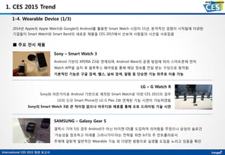 International CES 2015 참관 보고서
1. CES 2015 Trend
1-4. Wearable Device (1/3)
2014년 Apple의 Apple Watch와 Google의 Android를 활용한 Smart Watch 시장이 15년, 본격적인 경쟁이 시작됨에 다양한
기업들이 Smart Watch와 Smart Band의 새로운 제품을 CES 2015에서 선보여 사람들의 시선을 사로잡음
Sony – Smart Watch 3
Android 기반의 XPERIA Z3와 연계되며, Android Ware의 운영 방침에 따라 스마트폰에 먼저
Watch APP을 설치 후 블루투스 페어링을 통해 해당 정보를 전달 받는 구성으로 동작함.
기본적인 기능은 구글 검색, 핼스, 날씨 검색, 알람 등 단순한 기능 위주로 이용 가능
■ 주요 전시 제품
LG – G Watch R
Sony와 마찬가지로 Android 기반으로 제작된 Smart Watch로 이번 CES 2015의 경우
LG의 신규 Smart Phone인 LG G Plex 2와 연계된 기능 시연이 가능하였음
Sony의 Smart Watch 3와 큰 차이점 없으나 아우디와 제휴를 통해 오토 드라이빙 기술 시연
SAMSUNG – Galaxy Gear S
갤럭시 기어 S의 경우 Android가 아닌 타이젠 OS를 도입하여 의아함을 주었으나 삼성의 슬로건
‘가능성을 창조하고 미래를 그려나가다’라는 전략을 위한 IoT의 주 컨트롤러로서
주제에 걸맞게 일반적인 Wearable 기능 외 다양한 방향으로 실생활 도입을 노리고 있음을 확인
 