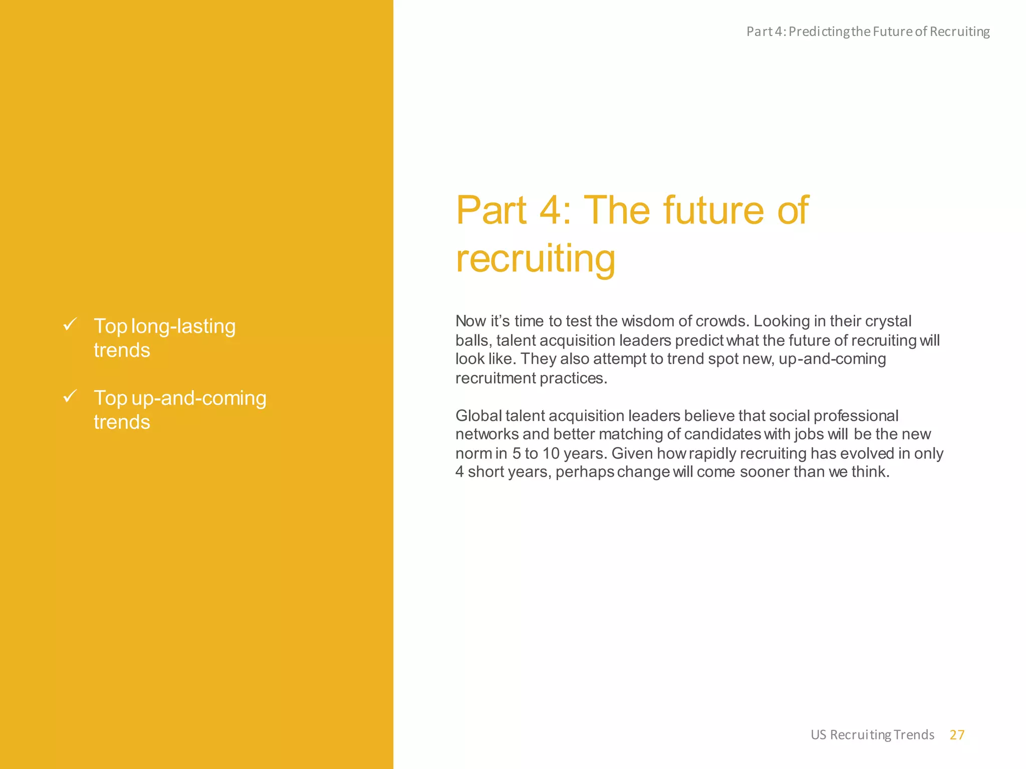  Top long-lasting
trends
 Top up-and-coming
trends
Part 4: The future of
recruiting
Now it’s time to test the wisdom of crowds. Looking in their crystal
balls, talent acquisition leaders predict what the future of recruiting will
look like. They also attempt to trend spot new, up-and-coming
recruitment practices.
Global talent acquisition leaders believe that social professional
networks and better matching of candidateswith jobs will be the new
norm in 5 to 10 years. Given howrapidly recruiting has evolved in only
4 short years, perhapschange will come sooner than we think.
Part4:PredictingtheFutureof Recruiting
27US RecruitingTrends
 