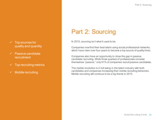  Top sources for
quality and quantity
 Passive candidate
recruitment
 Top recruiting metrics
 Mobile recruiting
Part 2: Sourcing
In 2015, sourcing isn’t what it used to be.
Companies nowfind their best talent using social professional networks,
which have risen over four years to become a top source of qualityhires.
Companies also have an opportunity to close the gap in passive
candidate recruiting. While three quarters of professionals consider
themselves “passive,” only 61% of companies recruitpassive candidates.
The mobile revolution is in full swing in the talent industry with both
candidates and companies increasing their mobile recruiting behaviors.
Mobile recruiting will continue to be a big theme in 2015.
Part 2: Sourcing
Global RecruitingTrends 11
 