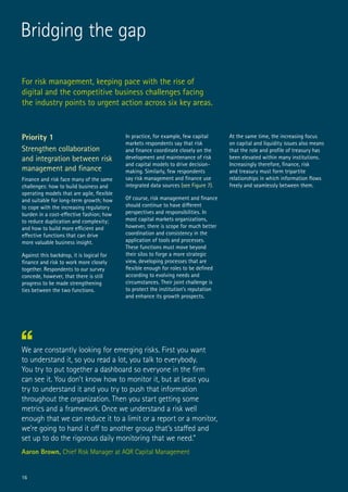 For risk management, keeping pace with the rise of
digital and the competitive business challenges facing
the industry points to urgent action across six key areas.
Bridging the gap
Priority 1
Strengthen collaboration
and integration between risk
management and finance
Finance and risk face many of the same
challenges: how to build business and
operating models that are agile, flexible
and suitable for long-term growth; how
to cope with the increasing regulatory
burden in a cost-effective fashion; how
to reduce duplication and complexity;
and how to build more efficient and
effective functions that can drive
more valuable business insight.
Against this backdrop, it is logical for
finance and risk to work more closely
together. Respondents to our survey
concede, however, that there is still
progress to be made strengthening
ties between the two functions.
In practice, for example, few capital
markets respondents say that risk
and finance coordinate closely on the
development and maintenance of risk
and capital models to drive decision-
making. Similarly, few respondents
say risk management and finance use
integrated data sources (see Figure 7).
Of course, risk management and finance
should continue to have different
perspectives and responsibilities. In
most capital markets organizations,
however, there is scope for much better
coordination and consistency in the
application of tools and processes.
These functions must move beyond
their silos to forge a more strategic
view, developing processes that are
flexible enough for roles to be defined
according to evolving needs and
circumstances. Their joint challenge is
to protect the institution’s reputation
and enhance its growth prospects.
At the same time, the increasing focus
on capital and liquidity issues also means
that the role and profile of treasury has
been elevated within many institutions.
Increasingly therefore, finance, risk
and treasury must form tripartite
relationships in which information flows
freely and seamlessly between them.
We are constantly looking for emerging risks. First you want
to understand it, so you read a lot, you talk to everybody.
You try to put together a dashboard so everyone in the firm
can see it. You don’t know how to monitor it, but at least you
try to understand it and you try to push that information
throughout the organization. Then you start getting some
metrics and a framework. Once we understand a risk well
enough that we can reduce it to a limit or a report or a monitor,
we’re going to hand it off to another group that’s staffed and
set up to do the rigorous daily monitoring that we need.”
Aaron Brown, Chief Risk Manager at AQR Capital Management
16
 
