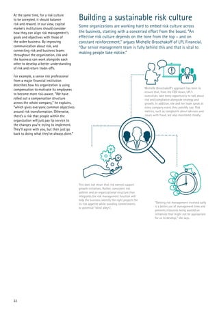 Building a sustainable risk culture
Some organizations are working hard to embed risk culture across
the business, starting with a concerted effort from the board. “An
effective risk culture depends on the tone from the top – and on
constant reinforcement,” argues Michelle Oroschakoff of LPL Financial.
“Our senior management team is fully behind this and that is vital to
making people take notice.”
At the same time, for a risk culture
to be accepted, it should balance
risk and reward. In our view, capital
markets institutions should consider
how they can align risk management’s
goals and objectives with those of
the wider business. By improving
communication about risk, and
connecting risk and business teams
throughout the organization, risk and
the business can work alongside each
other to develop a better understanding
of risk and return trade-offs.
For example, a senior risk professional
from a major financial institution
describes how his organization is using
compensation to motivate its employees
to become more risk-aware. “We have
rolled out a compensation structure
across the whole company,” he explains,
“which gives everyone common objectives
around risk transformation. Otherwise,
there’s a risk that people within the
organization will just pay lip service to
the changes you’re trying to implement.
They’ll agree with you, but then just go
back to doing what they’ve always done.”
22
 