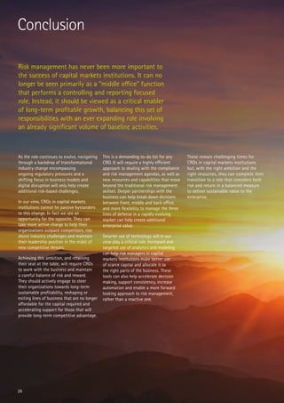 Conclusion
Risk management has never been more important to
the success of capital markets institutions. It can no
longer be seen primarily as a “middle office” function
that performs a controlling and reporting focused
role. Instead, it should be viewed as a critical enabler
of long-term profitable growth, balancing this set of
responsibilities with an ever expanding role involving
an already significant volume of baseline activities.
As the role continues to evolve, navigating
through a backdrop of transformational
industry change encompassing
ongoing regulatory pressures and a
shifting focus in business models and
digital disruption will only help create
additional risk-based challenges.
In our view, CROs in capital markets
institutions cannot be passive bystanders
to this change. In fact we see an
opportunity for the opposite. They can
take more active charge to help their
organizations outpace competitors, rise
above industry challenges and maintain
their leadership position in the midst of
new competitive threats.
Achieving this ambition, and retaining
their seat at the table, will require CROs
to work with the business and maintain
a careful balance of risk and reward.
They should actively engage to steer
their organizations towards long-term
sustainable profitability, reshaping or
exiting lines of business that are no longer
affordable for the capital required and
accelerating support for those that will
provide long-term competitive advantage.
This is a demanding to-do list for any
CRO. It will require a highly efficient
approach to dealing with the compliance
and risk management agendas, as well as
new resources and capabilities that move
beyond the traditional risk management
skillset. Deeper partnerships with the
business can help break down divisions
between front, middle and back office,
and more flexibility to manage the three
lines of defense in a rapidly evolving
market can help create additional
enterprise value.
Smarter use of technology will in our
view play a critical role. Increased and
targeted use of analytics and modeling
can help risk managers in capital
markets institutions make better use
of scarce capital and allocate it to
the right parts of the business. These
tools can also help accelerate decision
making, support consistency, increase
automation and enable a more forward
looking approach to risk management,
rather than a reactive one.
These remain challenging times for
CROs in capital markets institutions
but, with the right ambition and the
right resources, they can complete their
transition to a role that considers both
risk and return in a balanced measure
to deliver sustainable value to the
enterprise.
28
 