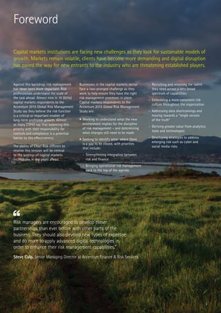 3
Risk managers are encouraged to develop closer
partnerships than ever before with other parts of the
business. They should also develop new types of expertise
and do more to apply advanced digital technologies in
order to enhance their risk management capabilities.”
Steve Culp, Senior Managing Director at Accenture Finance & Risk Services
Capital markets institutions are facing new challenges as they look for sustainable models of
growth. Markets remain volatile, clients have become more demanding and digital disruption
has paved the way for new entrants to the industry who are threatening established players.
Foreword
Against this backdrop, risk management
has never been more important. Risk
professionals understand the scale of
the task ahead. Almost nine in 10 (85%)
capital markets respondents to the
Accenture 2015 Global Risk Management
Study say they believe the risk function
is a critical or important enabler of
long-term profitable growth. Almost
as many (78%) say that balancing this
priority with their responsibility for
controls and compliance is a potential
barrier to this effectiveness.
The ability of Chief Risk Officers to
resolve this tension will be central
to the success of capital markets
institutions in the years ahead.
Businesses in the capital markets sector
face a two-pronged challenge as they
work to help ensure they have the right
risk management processes in place.
Capital markets respondents to the
Accenture 2015 Global Risk Management
Study are:
•	Working to understand what the new
environment implies for the discipline
of risk management – and determining
what changes still need to be made
•	Seeking to identify areas where there
is a gap to be closed, with priorities
that include:
-	 Strengthening integration between
risk and finance
-	 Bringing operational risk management
back to the top of the agenda
-	 Recruiting and retaining the talent
they need across a very broad
spectrum of capabilities
-	 Embedding a more consistent risk
culture throughout the organization
-	 Addressing data shortcomings and
moving towards a “single version
of the truth”
-	 Deriving greater value from analytics
tools and technologies
-	 Developing strategies to address
emerging risk such as cyber and
social media risks
 
