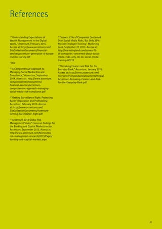 1
“Understanding Expectations of
Wealth Management in the Digital
World,” Accenture, February 2015.
Access at: http://www.accenture.com/
SiteCollectionDocuments/financial-
services/accenture-generation-d-europe-
investor-survey.pdf
2
Ibid
3
“A Comprehensive Approach to
Managing Social Media Risk and
Compliance,” Accenture, September
2014. Access at: http://www.accenture.
com/sitecollectiondocuments/
financial-services/accenture-
comprehensive-approach-managing-
social-media-risk-compliance.pdf
4
“Getting Surveillance Right: Protecting
Banks’ Reputation and Profitability,”
Accenture, February 2015. Access
at: http://www.accenture.com/
SiteCollectionDocuments/Accenture-
Getting-Surveillance-Right.pdf
5
“Accenture 2013 Global Risk
Management Study,” Focus on findings for
the Banking and Capital Markets sector.
Accenture, September 2013. Access at:
http://www.accenture.com/Microsites/
risk-management-research/2013/Pages/
banking-and-capital-markets.aspx
6
“Survey: 71% of Companies Concerned
Over Social Media Risks, But Only 36%
Provide Employee Training,” Marketing
Land, September 27, 2013. Access at:
http://marketingland.com/survey-71-
of-companies-concerned-about-social-
media-risks-only-36-do-social-media-
training-60212
7
“Remaking Finance and Risk for the
Everyday Bank,” Accenture, January 2015.
Access at: http://www.accenture.com/
microsite/everydaybank/Documents/media/
Accenture-Remaking-Finance-and-Risk-
for-the-Everyday-Bank.pdf
References
31
 