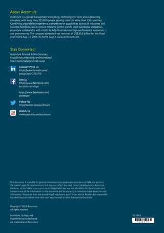 Copyright © 2015 Accenture
All rights reserved.
Accenture, its logo, and
High Performance Delivered
are trademarks of Accenture.
About Accenture
Accenture is a global management consulting, technology services and outsourcing
company, with more than 323,000 people serving clients in more than 120 countries.
Combining unparalleled experience, comprehensive capabilities across all industries and
business functions, and extensive research on the world’s most successful companies,
Accenture collaborates with clients to help them become high-performance businesses
and governments. The company generated net revenues of US$30.0 billion for the fiscal
year ended Aug. 31, 2014. Its home page is www.accenture.com.
15-1643
This document is intended for general informational purposes only and does not take into account
the reader’s specific circumstances, and may not reflect the most current developments. Accenture
disclaims, to the fullest extent permitted by applicable law, any and all liability for the accuracy and
completeness of the information in this document and for any acts or omissions made based on such
information. Accenture does not provide legal, regulatory, audit, or tax advice. Readers are responsible
for obtaining such advice from their own legal counsel or other licensed professionals.
Stay Connected
Accenture Finance & Risk Services:
http://www.accenture.com/microsites/
financeandrisk/pages/index.aspx
Connect With Us
https://www.linkedin.com/
groups?gid=3753715
Join Us
https://www.facebook.com/
accenturestrategy
https://www.facebook.com/
accenture
Follow Us
http://twitter.com/accenture
Watch Us
www.youtube.com/accenture
 