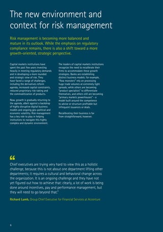 Risk management is becoming more balanced and
mature in its outlook. While the emphasis on regulatory
compliance remains, there is also a shift toward a more
growth-oriented, strategic perspective.
Chief executives are trying very hard to view this as a holistic
challenge, because this is not about one department lifting other
departments; it requires a cultural and behavioral change across
the organization. It is an ongoing challenge and they have not
yet figured out how to achieve that: clearly, a lot of work is being
done around incentives, pay and performance management, but
they will need to go beyond that.”
Richard Lumb, Group Chief Executive for Financial Services at Accenture
Capital markets institutions have
spent the past few years investing
heavily in meeting regulatory demands
and in developing a more rounded
and strategic view of risk. They
have faced a range of challenges,
including the derivatives reform
agenda, increased capital constraints,
reduced proprietary risk-taking and
the commoditization of products.
Now, growth is gradually returning to
the agenda, albeit against a backdrop
of highly disruptive digital business
models and ongoing geo-political and
economic volatility. Risk management
has a key role to play in helping
institutions to navigate this highly
complex and dynamic environment.
The leaders of capital markets institutions
recognize the need to recalibrate their
firms to accommodate these growth
strategies. Banks are establishing
distinct business models: for example,
“flow monsters” rely on processing
huge trade volumes at extremely tight
spreads; while others are becoming
“product specialists” to differentiate
themselves, and others still are becoming
“primary markets powerhouses” - a
model built around the competence
to advise or structure profitable but
infrequent issuances or deals.
Recalibrating their business is far
from straightforward, however.
The new environment and
context for risk management
6
 