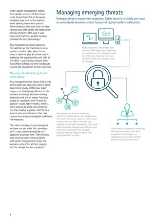 In the wealth management sector,
for example, one recent Accenture
study found that 50% of European
investors now turn to the internet
when seeking investment advice.1
While investors still want face-to-face
contact too, they stress the importance
of new channels: 38% said it was
important that their wealth manager
provided the best technology.2
Risk management cannot stand on
the sidelines as the transition to new
business models takes place. In our
view, it needs to play an active role in
assessing the opportunities and risks of
this shift – and this may require Chief
Risk Officer (CROs) and their colleagues
to push the boundaries of their function.
The voice of risk is being heard
more clearly
Risk management has always had a seat
at the table, but today its voice is being
heard more loudly. CROs have made
progress in developing influence in the
business’s strategic decision-making
processes and are no longer focusing
purely on regulatory and “license to
operate” issues. Nevertheless, there is
more work to be done. One strand of
this may involve a greater shift to new
benchmarks and indicators that take
returns into account alongside traditional
risk measures.
“Our role in strategy is increasing but
we have not yet made that paradigm
shift,” says a senior executive at a
Japanese securities firm. “We certainly
have much greater communication
with senior management across the
business, very often at their request,
but the change has been gradual.”
Managing emerging threats
Emerging threats require new responses. Cyber security is clearly one issue
as connectivity becomes a basic feature of capital markets institutions.
8
 