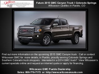 Future 2015 GMC Canyon Truck l Colorado Springs
Wilcoxson Cadillac in Pueblo, CO

Find out more information on the upcoming 2015 GMC Canyon truck. Call or contact
Wilcoxson GMC for more details, in Pueblo, proudly serving Colorado Springs and
Southern Colorado truck shoppers. Interested in a 2014 GMC truck? View Wilcoxson’s
current specials online and request an internet quote or apply for financing.
Wilcoxson GMC Pueblo Dealership
Sales: 866-776-7173 or http://www.wilcoxsonauto.com

 